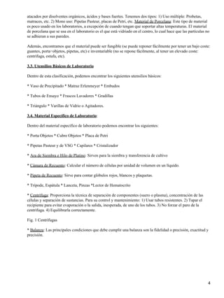 atacados por disolventes orgánicos, ácidos y bases fuertes. Tenemos dos tipos: 1) Uso múltiple: Probetas,
matraces, etc. 2) Mono uso: Pipetas Pasteur, placas de Petri, etc. Material de Porcelana: Este tipo de material
es poco usado en los laboratorios, a excepción de cuando tengan que soportar altas temperaturas. El material
de porcelana que se usa en el laboratorio es el que está vidriado en el centro, lo cual hace que las partículas no
se adhieran a sus paredes.

Además, encontramos que el material puede ser fungible (se puede reponer fácilmente por tener un bajo coste:
guantes, porta−objetos, pipetas, etc) e inventariable (no se repone fácilmente, al tener un elevado coste:
centrífuga, estufa, etc).

3.3. Utensilios Básicos de Laboratorio

Dentro de esta clasificación, podemos encontrar los siguientes utensilios básicos:

* Vaso de Precipitado * Matraz Erlenmeyer * Embudos

* Tubos de Ensayo * Frascos Lavadores * Gradillas

* Triángulo * Varillas de Vidrio o Agitadores.

3.4. Material Específico de Laboratorio:

Dentro del material específico de laboratorio podemos encontrar los siguientes:

* Porta Objetos * Cubre Objetos * Placa de Petri

* Pipetas Pasteur y de VSG * Capilares * Cristalizador

* Ara de Siembra e Hilo de Platino: Sirven para la siembra y transferencia de cultivo

* Cámara de Recuento: Calcular el número de células por unidad de volumen en un líquido.

* Pipeta de Recuento: Sirve para contar glóbulos rojos, blancos y plaquetas.

* Trípode, Espátula * Lanceta, Pinzas *Lector de Hematocrito

* Centrífuga: Proporciona la técnica de separación de componentes (suero o plasma), concentración de las
células y separación de sustancias. Para su control y mantenimiento: 1) Usar tubos resistentes. 2) Tapar el
recipiente para evitar evaporación o la salida, inesperada, de uno de los tubos. 3) No forzar el paro de la
centrífuga. 4) Equilibrarla correctamente.

Fig. 1 Centrífugas

* Balanza: Las principales condiciones que debe cumplir una balanza son la fidelidad o precisión, exactitud y
precisión.




                                                                                                                 4
 