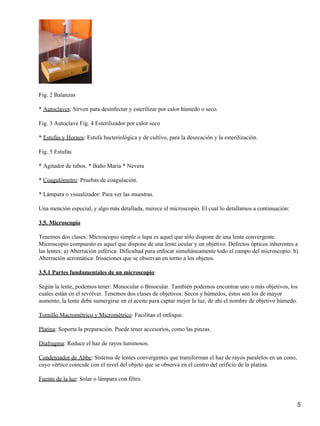 Fig. 2 Balanzas

* Autoclaves: Sirven para desinfectar y esterilizar por calor húmedo o seco.

Fig. 3 Autoclave Fig. 4 Esterilizador por calor seco

* Estufas y Hornos: Estufa bacteriológica y de cultivo, para la desecación y la esterilización.

Fig. 5 Estufas

* Agitador de tubos. * Baño María * Nevera

* Coagulómetro: Pruebas de coagulación.

* Lámpara o visualizador: Para ver las muestras.

Una mención especial, y algo más detallada, merece el microscopio. El cual lo detallamos a continuación:

3.5. Microscopio

Tenemos dos clases: Microscopio simple o lupa es aquel que sólo dispone de una lente convergente.
Microscopio compuesto es aquel que dispone de una lente ocular y un objetivo. Defectos ópticos inherentes a
las lentes: a) Aberración esférica: Dificultad para enfocar simultáneamente todo el campo del microscopio. b)
Aberración acromática: Irisaciones que se observan en torno a los objetos.

3.5.1 Partes fundamentales de un microscopio:

Según la lente, podemos tener: Monocular o Binocular. También podemos encontrar uno o más objetivos, los
cuales están en el revólver. Tenemos dos clases de objetivos: Secos y húmedos, éstos son los de mayor
aumento, la lente debe sumergirse en el aceite para captar mejor la luz, de ahí el nombre de objetivo húmedo.

Tornillo Macrométrico y Micrométrico: Facilitan el enfoque.

Platina: Soporta la preparación. Puede tener accesorios, como las pinzas.

Diafragma: Reduce el haz de rayos luminosos.

Condensador de Abbe: Sistema de lentes convergentes que transforman el haz de rayos paralelos en un cono,
cuyo vértice coincide con el nivel del objeto que se observa en el centro del orificio de la platina.

Fuente de la luz: Solar o lámpara con filtro.



                                                                                                            5
 