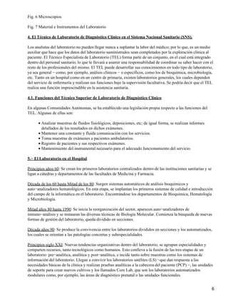 Fig. 6 Microscopios

Fig. 7 Material e Instrumentos del Laboratorio

4. El Técnico de Laboratorio de Diagnóstico Clínico en el Sistema Nacional Sanitario (SNS).

Los analistas del laboratorio no pueden llegar nunca a suplantar la labor del médico; por lo que, es un medio
auxiliar que hace que los datos del laboratorio suministrados sean completados por la exploración clínica al
paciente. El Técnico Especialista de Laboratorio (TEL) forma parte de un conjunto, en el cual está integrado
dentro del personal sanitario, lo que le llevará a asumir una responsabilidad de coordinar su saber hacer con el
resto de los profesionales del mismo. El TEL puede desarrollar sus conocimientos en todo tipo de laboratorio,
ya sea general − como, por ejemplo, análisis clínicos − o específicos, como los de bioquímica, microbiología,
etc. Tanto en un hospital como en un centro de primaria, existen laboratorios generales, los cuales dependen
del servicio de enfermería y realizan sus funciones bajo la supervisión facultativa. Se podría decir que el TEL
realiza una función imprescindible en la asistencia sanitaria.

4.1. Funciones del Técnico Superior de Laboratorio de Diagnóstico Clínico

En algunas Comunidades Autónomas, se ha establecido una legislación propia respecto a las funciones del
TEL. Algunas de ellas son:

      • Analizar muestras de fluidos fisiológicos, deposiciones, etc; de igual forma, se realizan informes
        detallados de los resultados en dichos exámenes.
      • Mantener una constante y fluida comunicación con los servicios.
      • Toma muestras de exámenes a pacientes ambulatorios.
      • Registro de pacientes y sus respectivos exámenes.
      • Mantenimiento del instrumental necesario para el adecuado funcionamiento del servicio.

5.− El Laboratorio en el Hospital

Principios años 60: Se crean los primeros laboratorios centralizados dentro de las instituciones sanitarias y se
ligan a cátedras y departamentos de las facultades de Medicina y Farmacia.

Década de los 60 hasta Mitad de los 80: Surgen sistemas automáticos de análisis bioquímicos y
auto−analizadores hematológicos. En esta etapa, se implantan los primeros sistemas de calidad e introducción
del campo de la informática en el laboratorio. Encontrándose los departamentos de Bioquímica, Hematología
y Microbiología.

Mitad años 80 hasta 1990: Se inicia la reorganización del sector, aparecen auto−analizadores de
inmuno−análisis y se instauran las diversas técnicas de Biología Molecular. Comienza la búsqueda de nuevas
formas de gestión del laboratorio, queda dividido en secciones.

Década años 90: Se produce la convivencia entre los laboratorios divididos en secciones y los automatizados,
los cuales se orientan a las patologías concretas y subespecialidades.

Principios siglo XXI: Nuevas tendencias organizativas dentro del laboratorio, se agrupan especialidades y
comparten recursos, tanto tecnológicos como humanos. Esto conlleva a la fusión de las tres etapas de un
laboratorio: pre−analítica, analítica y post−analítica, e incide tanto sobre muestras como los sistemas de
información del laboratorio. Llegan a convivir los laboratorios satélites (LS) −que dan respuesta a las
necesidades básicas de la clínica y realizan pruebas analíticas a la cabecera del paciente (PCP) −, las unidades
de soporte para crear nuevos cultivos y los llamados Core Lab, que son los laboratorios automatizados
modulares como, por ejemplo, las áreas de diagnóstico prenatal o las unidades funcionales.


                                                                                                                   6
 