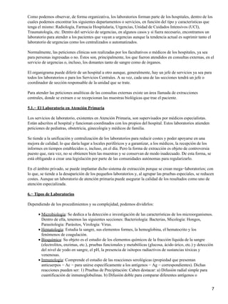 Como podemos observar, de forma organizativa, los laboratorios forman parte de los hospitales, dentro de los
cuales podemos encontrar los siguientes departamentos o servicios, en función del tipo y características que
tenga el mismo: Radiología, Farmacia Hospitalaria, Urgencias, Unidad de Cuidados Intensivos (UCI),
Traumatología, etc. Dentro del servicio de urgencias, en algunos casos y si fuera necesario, encontramos un
laboratorio para atender a los pacientes que vayan a urgencias aunque la tendencia actual es suprimir tanto el
laboratorio de urgencias como los centralizados o automatizados.

Normalmente, las peticiones clínicas son realizadas por los facultativos o médicos de los hospitales, ya sea
para personas ingresadas o no. Éstos son, principalmente, los que fueron atendidos en consultas externas, en el
servicio de urgencias o, incluso, los donantes tanto de sangre como de órganos.

El organigrama puede diferir de un hospital a otro aunque, generalmente, hay un jefe de servicios ya sea para
todos los laboratorios o para los Servicios Centrales. A su vez, cada una de las secciones tendrá un jefe o
coordinador de sección responsable de la unidad que se trate.

Para atender las peticiones analíticas de las consultas externas existe un área llamada de extracciones
centrales, donde se extraen o se recepcionan las muestras biológicas que trae el paciente.

5.1.− El Laboratorio en Atención Primaria

Los servicios de laboratorio, existentes en Atención Primaria, son supervisados por médicos especialistas.
Están adscritos al hospital y funcionan coordinados con los propios del hospital. Estos laboratorios atienden
peticiones de pediatras, obstetricia, ginecología y médicos de familia.

Se tiende a la unificación y centralización de los laboratorios para reducir costes y poder apoyarse en una
mejora de calidad; lo que daría lugar a locales periféricos y a garantizar, a los médicos, la recepción de los
informes en tiempos establecidos o, incluso, en el día. Pero la forma de extracción es objeto de controversia
puesto que, rara vez, no se obtienen bien las muestras y se conservan de modo inadecuado. De esta forma, se
está obligando a crear una legislación por parte de las comunidades autónomas para regularizarlo.

En el ámbito privado, se puede implantar dicho sistema de extracción porque se crean mega−laboratorios; con
lo que, se tiende a la desaparición de los pequeños laboratorios y, al agrupar las pruebas especiales, se reducen
costes. Aunque un laboratorio de atención primaria puede asegurar la calidad de los resultados como uno de
atención especializada.

6.− Tipos de Laboratorios

Dependiendo de los procedimientos y su complejidad, podemos dividirlos:

      • Microbiología: Se dedica a la detección e investigación de las características de los microorganismos.
        Dentro de ella, tenemos las siguientes secciones: Bacteriología: Bacterias, Micología: Hongos,
        Parasitología: Parásitos, Virología: Virus.
      • Hematología: Estudia la sangre, sus elementos formes, la hemoglobina, el hematocrito y los
        fenómenos de coagulación.
      • Bioquímica: Su objeto es el estudio de los elementos químicos de la fracción líquida de la sangre
        (electrolitos, enzimas, etc.), pruebas funcionales y metabólicas (glucosa, ácido úrico, etc.) y detección
        del nivel de yodo en sangre, el pH, la presencia de isótopos radiactivos de sustancias tóxicas y
        venenosas.
      • Inmunología: Comprende el estudio de las reacciones serológicas (propiedad que presentan
        anticuerpos − Ac − para unirse específicamente a los antígenos − Ag − correspondientes). Dichas
        reacciones pueden ser: 1) Pruebas de Precipitación: Caben destacar: a) Difusión radial simple para
        cuantificación de inmunoglobulinas. b) Difusión doble para comparar diferentes antígenos o


                                                                                                                 7
 