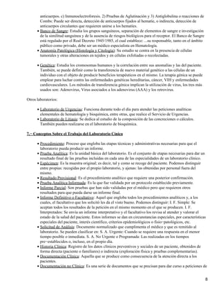 anticuerpos. c) Inmunoelectroforesis. 2) Pruebas de Aglutinación y 3) Antiglobulina o reacciones de
        Combs: Puede ser directa, detección de anticuerpos fijados al hematíe, o indirecta, detección de
        anticuerpos circulantes que requieren unirse a los hematíes.
      • Banco de Sangre: Estudia los grupos sanguíneos, separación de elementos de sangre e investigación
        de la similitud sanguínea y de la ausencia de riesgos biológicos para el receptor. El Banco de Sangre
        está regulado por el Real Decreto 1945/1985, el cual establece: ...su responsable, tanto en el ámbito
        público como privado, debe ser un médico especialista en Hematología.
      • Anatomía Patológica (Histología y Citología): Su estudio se centra en la presencia de células
        tumorales y otras alteraciones en tejidos y en células exfoliadas o recolectadas.

      • Genética: Estudia los cromosomas humanos y la correlación entre sus anomalías y las del paciente.
        También, se puede definir como la transferencia de nuevo material genético a las células de un
        individuo con el objeto de producir beneficios terapéuticos en el mismo. La terapia génica se puede
        emplear para luchar contra las enfermedades genéticas hereditarias, cáncer, VIH y enfermedades
        cardiovasculares. Los métodos de transferencia génica implican la utilización de virus, los tres más
        usados son: Adenovirus, Virus asociados a los adenovirus (AAA) y los retrovirus.

Otros laboratorios:

      • Laboratorio de Urgencias: Funciona durante todo el día para atender las peticiones analíticas
        elementales de hematología y bioquímica, entre otras, que realice el Servicio de Urgencias.
      • Laboratorio de Litiasis: Se dedica al estudio de la composición de las concreciones o cálculos.
        También pueden realizarse en el laboratorio de bioquímica.

7.− Conceptos Sobre el Trabajo del Laboratorio Cínico

      • Procedimiento: Proceso que engloba las etapas técnicas y administrativas necesarias para que el
        laboratorio pueda producir un informe.
      • Prueba Analítica: Es la unidad básica del laboratorio. Es el conjunto de etapas necesarias para dar un
        resultado final de las pruebas incluidas en cada una de las especialidades de un laboratorio clínico.
      • Espécimen: Es la muestra original; es decir, tal y como se recoge del paciente. Podemos distinguir
        entre propias: recogidas por el propio laboratorio, y ajenas: las obtenidas por personal fuera del
        mismo.
      • Resultado Provisional: Es el procedimiento analítico que requiere una posterior confirmación.
      • Prueba Analítica Informada: Es la que fue validada por un protocolo establecido previamente.
      • Informe Parcial: Son pruebas que han sido validadas por el médico pero que requieren otros
        resultados para que pueda darse un informe final.
      • Informe Definitivo o Facultativo: Aquel que engloba todos los procedimientos analíticos y, a los
        cuales, el facultativo que los solicitó les da el visto bueno. Podemos distinguir: I. F. Simple: Se
        aceptan todos los resultados de la petición en el mismo momento en el que se producen. I. F.
        Interpretados: Se envía un informe interpretativo y el facultativo los revisa al atender y valorar el
        estado de la salud del paciente. Estos informes se dan en circunstancias especiales, por características
        especiales del paciente, interés científico, criterios epidemiológicos o fisio−patológicos, etc.
      • Solicitud de Análisis: Documento normalizado que cumplimenta el médico y que es remitido al
        laboratorio. Se pueden clasificar en: S. A. Urgente: Cuando se requiere una respuesta en el menor
        tiempo posible o inmediata. S. A. No Urgente o Programada: Las realizadas en los tiempos
        pre−establecidos o, incluso, en el propio día.
      • Historia Clínica: Registro de los datos clínicos preventivos y sociales de un paciente, obtenidos de
        forma directa (paciente o familiares) o indirecta (exploración física y pruebas complementarias).
      • Documentación Clínica: Aquella que se produce como consecuencia de la atención directa a los
        pacientes.
      • Documentación no Clínica: Es una serie de documentos que se precisan para dar curso a peticiones de


                                                                                                                8
 