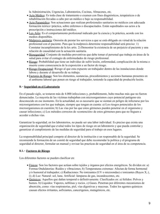 la Administración, Urgencias, Laboratorios, Cocinas, Almacenes, etc.
      • Acto Médico: Es toda clase de tratamiento o examen con fines diagnósticos, terapéuticos o de
        rehabilitación llevadas a cabo por un médico o bajo su responsabilidad.
      • Acto Paramédico: Son actuaciones que realizan profesionales sanitarios no médicos con adecuada
        formación teórico−práctica, sobre enfermos o discapacitados. Están supeditados sus actos a la
        prescripción e instrucciones del médico.
      • Lex Artis: Es el comportamiento profesional indicado por la ciencia y la práctica, acorde con los
        medios disponibles.
      • Malpraxis sanitaria: Omisión de prestar los servicios a que se está obligado en virtud de la relación
        profesional con el paciente. Para que la malpraxis determine responsabilidad será preciso: 1)
        Constatar incumplimiento de la lex artis. 2) Demostrar la existencia de un perjuicio al paciente y una
        relación de causalidad con la actuación sanitaria.
      • Bioseguridad: Conjunto de medidas preventivas que debe tomar el personal que trabaja en áreas de la
        salud para evitar el contagio de enfermedades de riesgo profesional.
      • Riesgo: Probabilidad que tiene un individuo de sufrir lesión, enfermedad, complicación de la misma o
        muerte como consecuencia de la exposición a un factor de riesgo.
      • Riesgo Ocupacional: Riesgo al que esta expuesto un trabajador dentro de las instalaciones donde
        labora y durante el desarrollo de su trabajo.
      • Factores de Riesgo: Son los elementos, sustancias, procedimientos y acciones humanas presentes en
        el ambiente laboral que ponen en riesgo al trabajador, teniendo la capacidad de producirle lesión.

8.− Seguridad en el Laboratorio

En el pasado siglo, se testaron más de 4.000 infecciones y, probablemente, hubo muchas más que no fueron
denunciadas. La mayoría de las víctimas trabajaban con microorganismos cuyo potencial patógeno era
desconocido en ese momento. En la actualidad, no es necesario que se sientan en peligro de infectarse por los
microorganismos con los que trabajan, siempre que tengan en cuenta: a) Los riesgos potenciales de los
microorganismos en cuestión; b) Las vías por las que estos gérmenes pueden penetrar en el organismo y
causar infecciones; c) Los métodos correctos de «contención» de estos gérmenes para que no lleguen a
acceder a dichas vías.

Garantizar la seguridad, en los laboratorios, no puede ser una labor individual. Es preciso que exista una
organización de seguridad que evalué todos los tipos de riesgo en un laboratorio y que pueda controlar y
garantizar el cumplimiento de las medidas de seguridad para el trabajo en esos lugares.

La responsabilidad principal compete al director de la institución o un responsable de la seguridad. Se
recomienda la formación de un comité de seguridad que debe recomendar la política y el programa de
seguridad al director, formular un manual y revisar las practicas de seguridad en el área de su competencia.

8.1.− Factores de Riesgo

Los diferentes factores se pueden clasificar en:

      • Físicos: Son los factores que actúan sobre tejidos y órganos por efectos energéticos. Se dividen en: a)
        Formas Ondulatorias: Ruidos y vibraciones; b) Temperaturas extremas: Afectan de forma hormonal
        y/o humoral al trabajador; c) Radiaciones: No ionizantes (UV o microondas) e ionizantes (Rayos X, (,
        (); d) Luz: Natural: sol, luna. Artificial: lámparas de gas, incandescentes, etc.
      • Químicos: Aquellos que dañan temporal o definitivamente. Clasificados en: a) Sólidos: Polvos y
        humos. b) Líquidos: Vapores, neblinas y rocíos. c) Gases. Penetran por diferentes mecanismos de
        absorción, como: vías respiratorias, piel, vías digestivas y mucosas. Todos los agentes químicos
        causan efectos irritantes, asfixiantes, cancerigenos, mutagénicos, etc.



                                                                                                               9
 