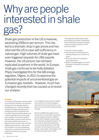 Why are people 
interested in shale 
gas? 
Shale gas production in the US is massive, 
exceeding 200bcm per annum. This has 
led to a dramatic drop in gas prices and has 
returned the US to near self-sufficiency in 
natural gas. High volumes of shale gas have 
even triggered requests for LNG exports. 
However, the US picture has not been 
replicated anywhere in the world. In Europe, 
shale gas continues to be hotly debated. 
Pöyry investigated this for the GB energy 
regulator, Ofgem, in 2011 to examine the 
potential impacts of unconventional gas on 
European gas markets. However, much has 
changed recently that has caused us to revisit 
our analysis. 
APPROACH 
In carrying out this study we have been able to 
access the latest information and production 
estimates of the UK shale gas developer 
Cuadrilla Resources. They have reviewed 
the latest technological developments in 
shale gas production, the potential of the 
Lancashire shale and what they believe to be 
a realistic expectation of the future supply 
chain capability. This has led Cuadrilla to 
estimate realistic production levels reaching 
20bcm/year by 2035, which by then, is 
likely to amount to more than half of the GB’s 
indigenous gas production. Pöyry used its 
own estimates on the costs of developing 
shale, which is consistent with the recently 
published estimates by the European 
Commission. 
2 | PÖYRY POINT OF VIEW 
This independent study reviews how the 
gas and electricity markets of Great Britain 
would be affected by substantial shale gas 
production around Lancashire, over the 
period out to 2035. 
In this Point of View, we explore: 
• Are there any incremental benefits on 
wholesale GB gas prices and electricity 
prices? 
• What is the influence of shale gas on 
import dependency? 
• Whether renewable targets can be met if 
GB exploits the potential of Lancashire 
shale gas? 
In our analysis we have assumed a baseline 
case in which no Lancashire shale gas is 
produced and have compared this to a case 
which uses the production profile provided by 
Cuadrilla. 
We have modelled these against a future 
scenario that is consistent with a generation 
mix and timings that achieve compliance 
with the 2020 renewables capacity target 
and similar levels of deployment beyond. To 
ensure that the relationship between gas 
prices and power generation are internally 
consistent, we have iterated the two cases 
through our gas market model, Pegasus, and 
our electricity market model, EurECa. 
 