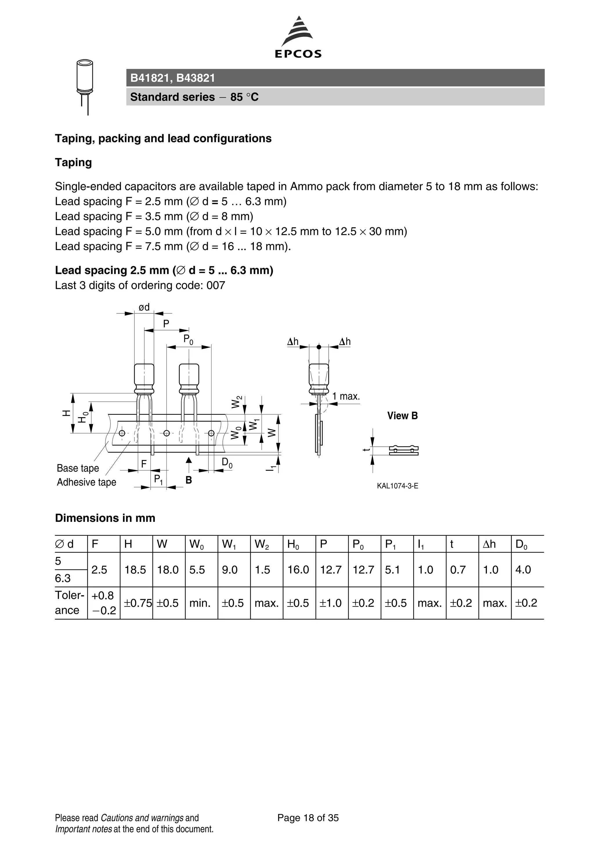 Taping, packing and lead configurations
Taping
Single-ended capacitors are available taped in Ammo pack from diameter 5 to 18 mm as follows:
Lead spacing F = 2.5 mm (∅ d = 5 … 6.3 mm)
Lead spacing F = 3.5 mm (∅ d = 8 mm)
Lead spacing F = 5.0 mm (from d × l = 10 × 12.5 mm to 12.5 × 30 mm)
Lead spacing F = 7.5 mm (∅ d = 16 ... 18 mm).
Lead spacing 2.5 mm (∅ d = 5 ... 6.3 mm)
Last 3 digits of ordering code: 007
Dimensions in mm
∅ d F H W W0 W1 W2 H0 P P0 P1 I1 t ∆h D0
5
2.5 18.5 18.0 5.5 9.0 1.5 16.0 12.7 12.7 5.1 1.0 0.7 1.0 4.0
6.3
Toler-
ance
+0.8
0.2
±0.75 ±0.5 min. ±0.5 max. ±0.5 ±1.0 ±0.2 ±0.5 max. ±0.2 max. ±0.2
B41821, B43821
Standard series 85 °C
Page 18 of 35Please read Cautions and warnings and
Important notes at the end of this document.
 