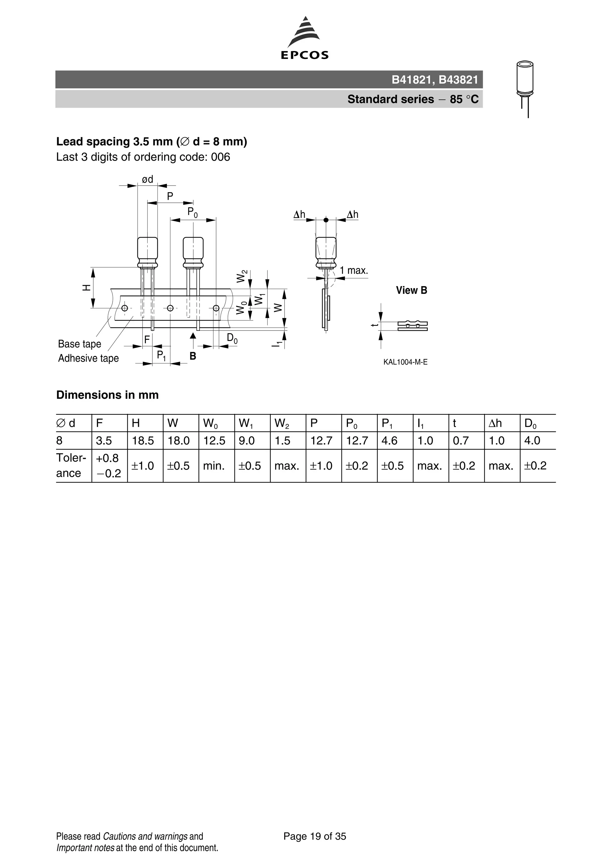 Lead spacing 3.5 mm (∅ d = 8 mm)
Last 3 digits of ordering code: 006
Dimensions in mm
∅ d F H W W0 W1 W2 P P0 P1 I1 t ∆h D0
8 3.5 18.5 18.0 12.5 9.0 1.5 12.7 12.7 4.6 1.0 0.7 1.0 4.0
Toler-
ance
+0.8
0.2
±1.0 ±0.5 min. ±0.5 max. ±1.0 ±0.2 ±0.5 max. ±0.2 max. ±0.2
B41821, B43821
Standard series 85 °C
Page 19 of 35Please read Cautions and warnings and
Important notes at the end of this document.
 