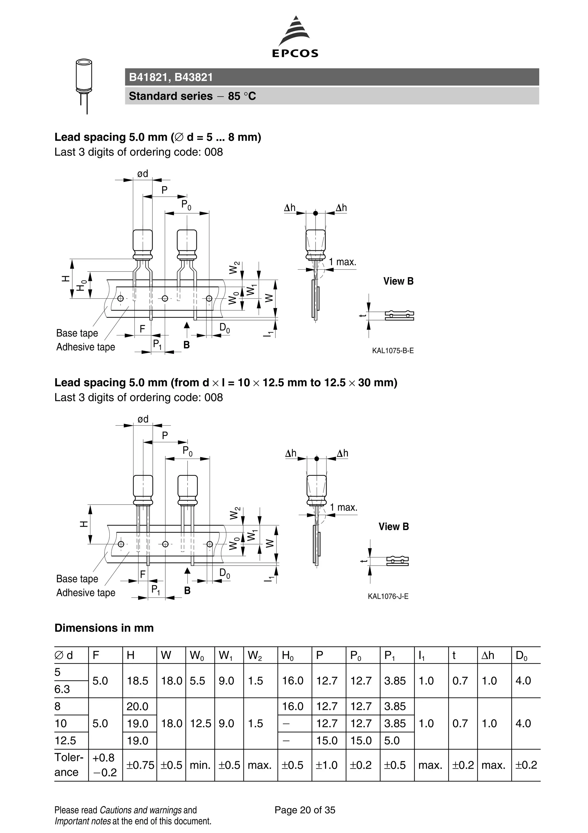 Lead spacing 5.0 mm (∅ d = 5 ... 8 mm)
Last 3 digits of ordering code: 008
Lead spacing 5.0 mm (from d × l = 10 × 12.5 mm to 12.5 × 30 mm)
Last 3 digits of ordering code: 008
Dimensions in mm
∅ d F H W W0 W1 W2 H0 P P0 P1 I1 t ∆h D0
5
5.0 18.5 18.0 5.5 9.0 1.5 16.0 12.7 12.7 3.85 1.0 0.7 1.0 4.0
6.3
8 20.0 16.0 12.7 12.7 3.85
10 5.0 19.0 18.0 12.5 9.0 1.5 12.7 12.7 3.85 1.0 0.7 1.0 4.0
12.5 19.0 15.0 15.0 5.0
Toler-
ance
+0.8
0.2
±0.75 ±0.5 min. ±0.5 max. ±0.5 ±1.0 ±0.2 ±0.5 max. ±0.2 max. ±0.2
B41821, B43821
Standard series 85 °C
Page 20 of 35Please read Cautions and warnings and
Important notes at the end of this document.
 