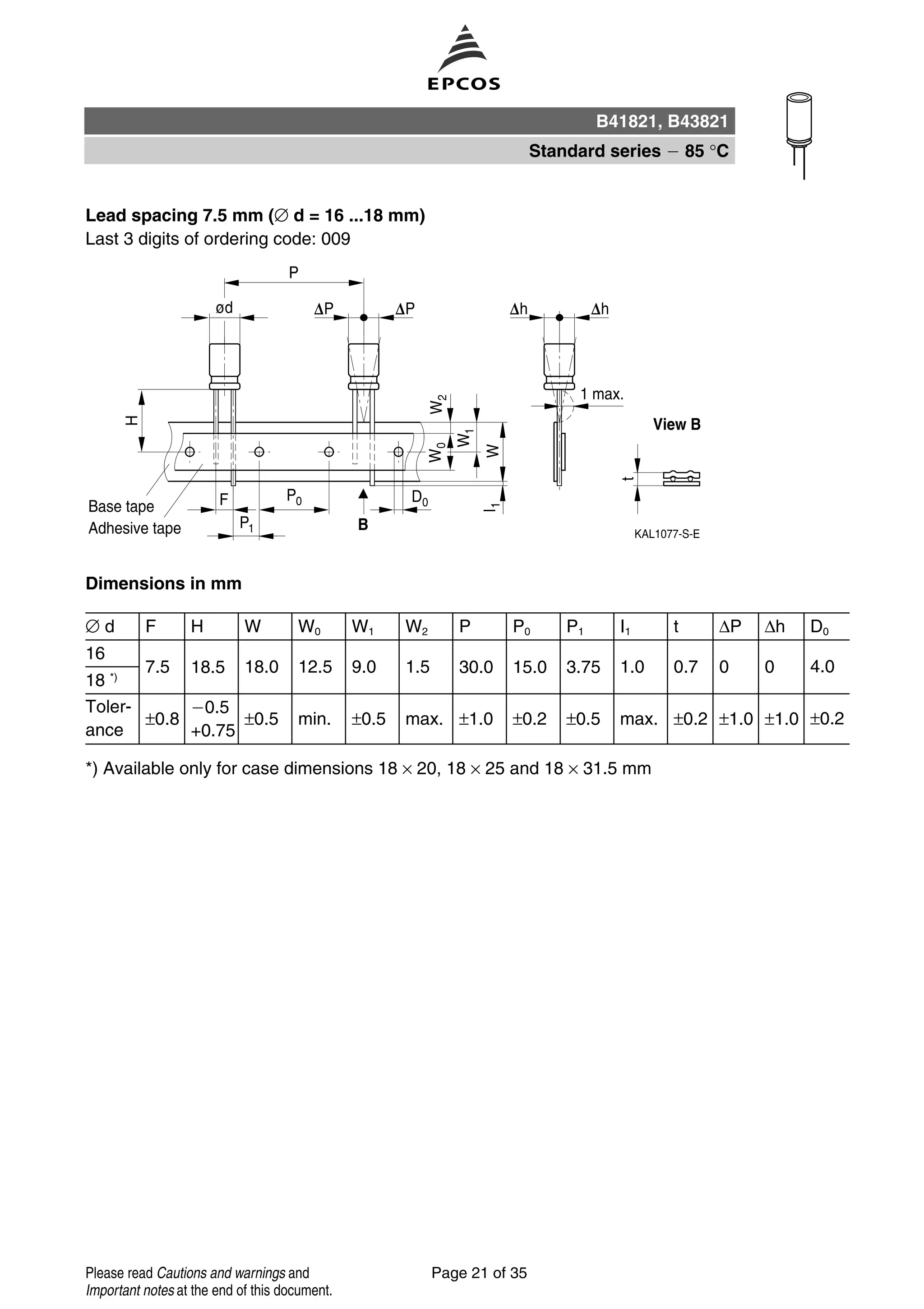 Lead spacing 7.5 mm (∅ d = 16 ...18 mm)
Last 3 digits of ordering code: 009
Dimensions in mm
∅ d F H W W0 W1 W2 P P0 P1 I1 t ∆P ∆h D0
16
7.5 18.5 18.0 12.5 9.0 1.5 30.0 15.0 3.75 1.0 0.7 0 0 4.0
18 *)
Toler-
ance
±0.8
0.5
+0.75
±0.5 min. ±0.5 max. ±1.0 ±0.2 ±0.5 max. ±0.2 ±1.0 ±1.0 ±0.2
*) Available only for case dimensions 18 × 20, 18 × 25 and 18 × 31.5 mm
B41821, B43821
Standard series 85 °C
Page 21 of 35Please read Cautions and warnings and
Important notes at the end of this document.
 