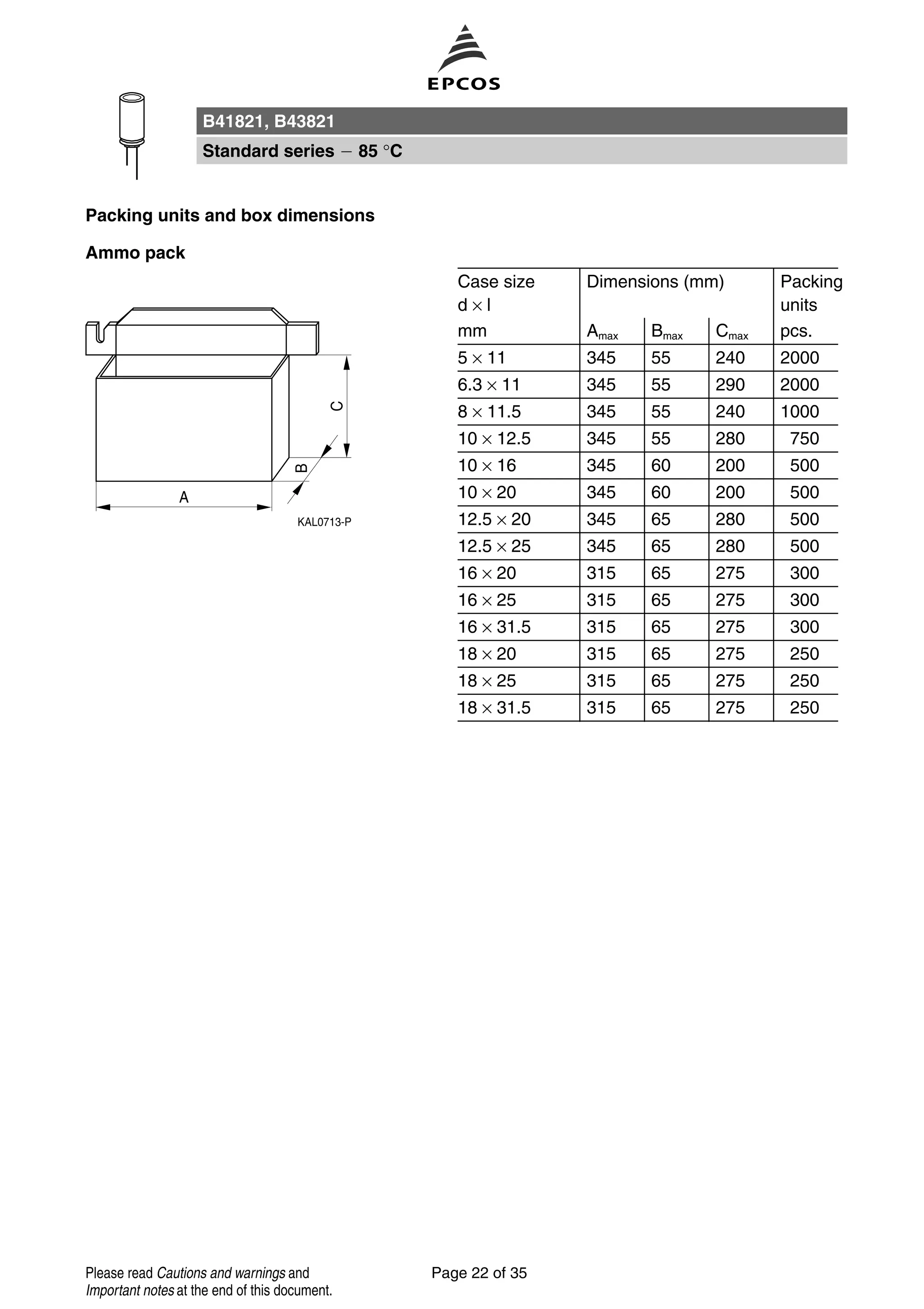 Packing units and box dimensions
Ammo pack
Case size
d × l
Dimensions (mm) Packing
units
mm Amax Bmax Cmax pcs.
5 × 11 345 55 240 2000
6.3 × 11 345 55 290 2000
8 × 11.5 345 55 240 1000
10 × 12.5 345 55 280 750
10 × 16 345 60 200 500
10 × 20 345 60 200 500
12.5 × 20 345 65 280 500
12.5 × 25 345 65 280 500
16 × 20 315 65 275 300
16 × 25 315 65 275 300
16 × 31.5 315 65 275 300
18 × 20 315 65 275 250
18 × 25 315 65 275 250
18 × 31.5 315 65 275 250
B41821, B43821
Standard series 85 °C
Page 22 of 35Please read Cautions and warnings and
Important notes at the end of this document.
 