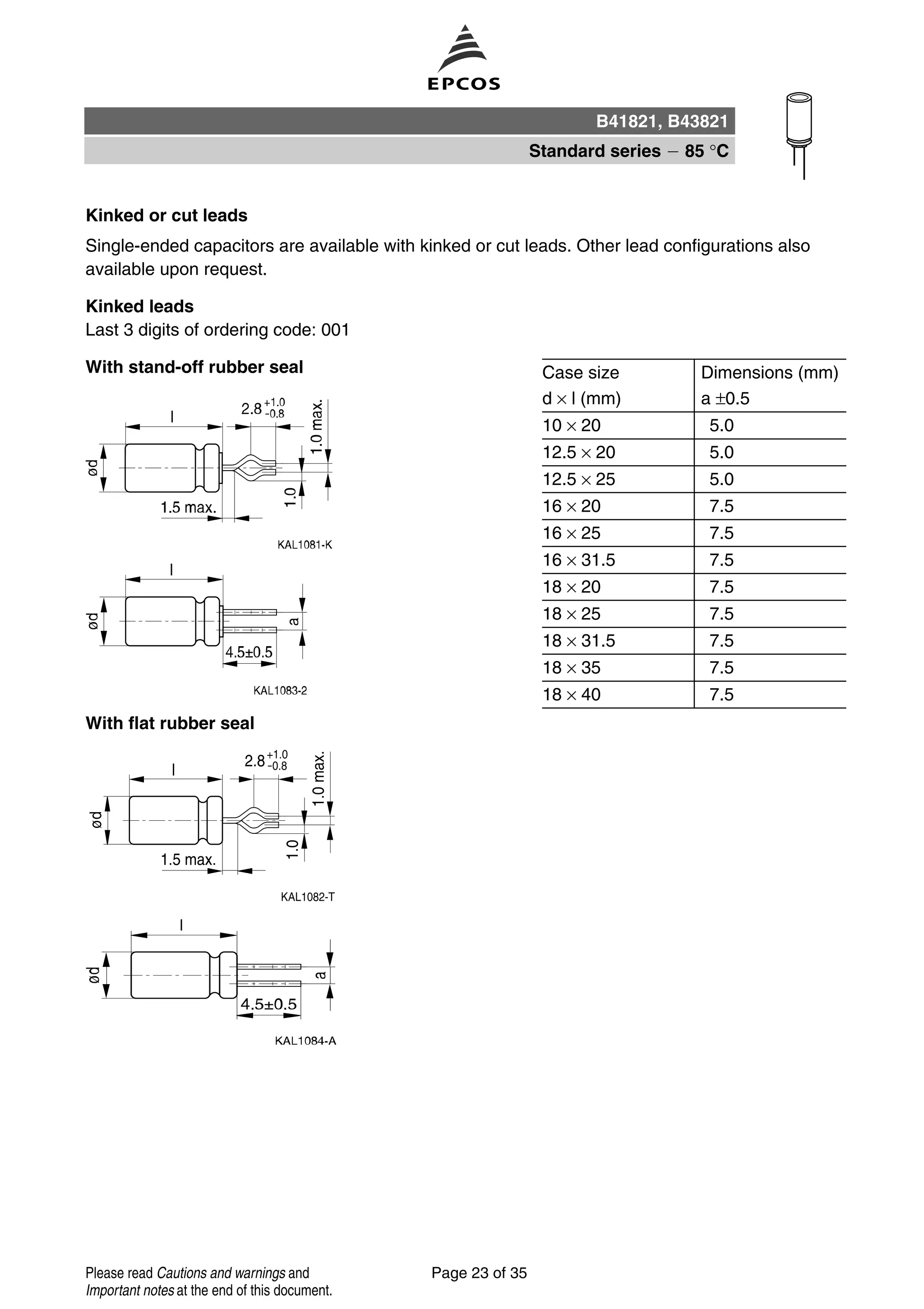 Kinked or cut leads
Single-ended capacitors are available with kinked or cut leads. Other lead configurations also
available upon request.
Kinked leads
Last 3 digits of ordering code: 001
With stand-off rubber seal Case size Dimensions (mm)
d × l (mm) a ±0.5
10 × 20 5.0
12.5 × 20 5.0
12.5 × 25 5.0
16 × 20 7.5
16 × 25 7.5
16 × 31.5 7.5
18 × 20 7.5
18 × 25 7.5
18 × 31.5 7.5
18 × 35 7.5
18 × 40 7.5
With flat rubber seal
B41821, B43821
Standard series 85 °C
Page 23 of 35Please read Cautions and warnings and
Important notes at the end of this document.
 