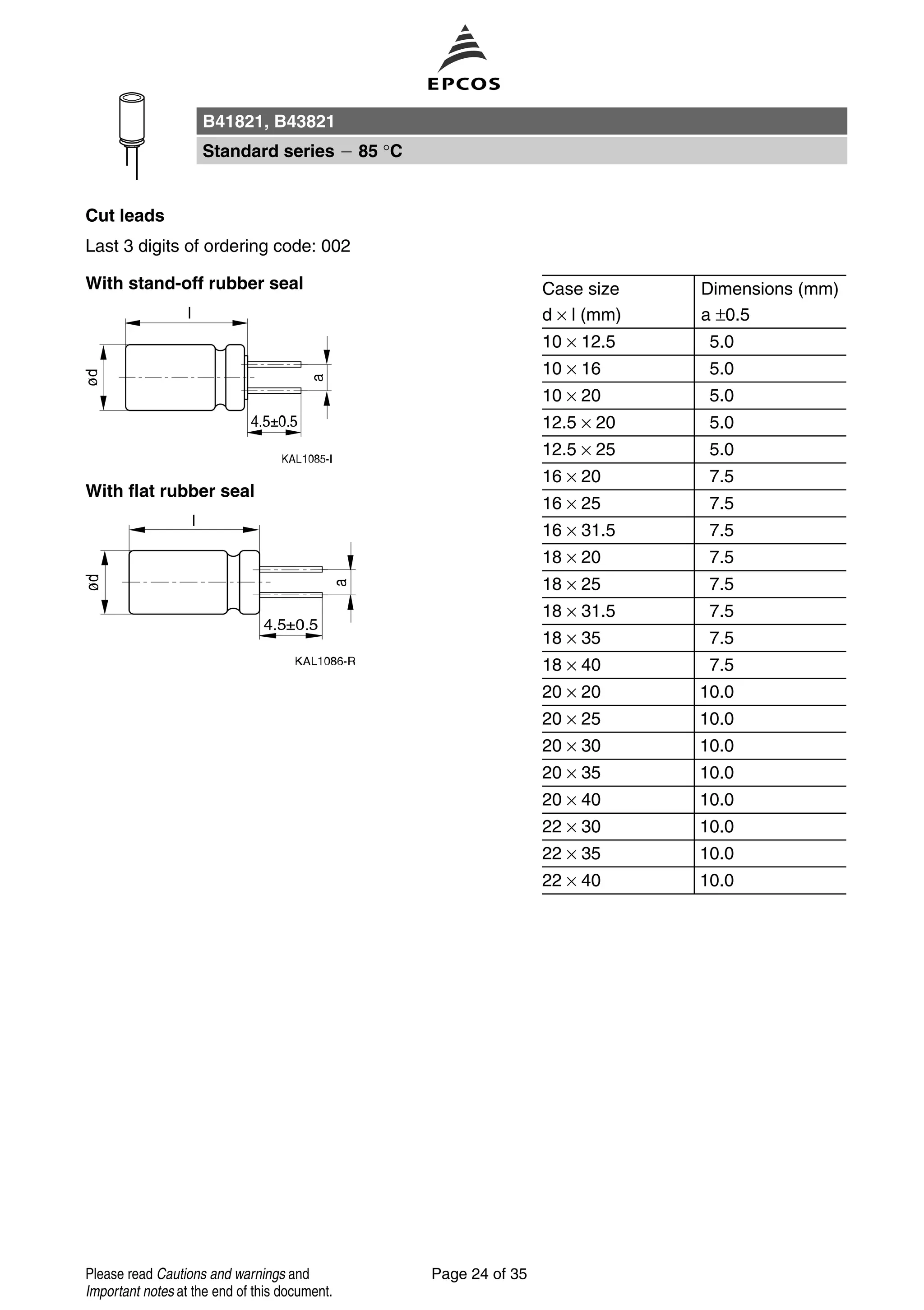 Cut leads
Last 3 digits of ordering code: 002
With stand-off rubber seal Case size Dimensions (mm)
d × l (mm) a ±0.5
10 × 12.5 5.0
10 × 16 5.0
10 × 20 5.0
12.5 × 20 5.0
12.5 × 25 5.0
16 × 20 7.5
16 × 25 7.5
16 × 31.5 7.5
18 × 20 7.5
18 × 25 7.5
18 × 31.5 7.5
18 × 35 7.5
18 × 40 7.5
20 × 20 10.0
20 × 25 10.0
20 × 30 10.0
20 × 35 10.0
20 × 40 10.0
22 × 30 10.0
22 × 35 10.0
22 × 40 10.0
With flat rubber seal
B41821, B43821
Standard series 85 °C
Page 24 of 35Please read Cautions and warnings and
Important notes at the end of this document.
 