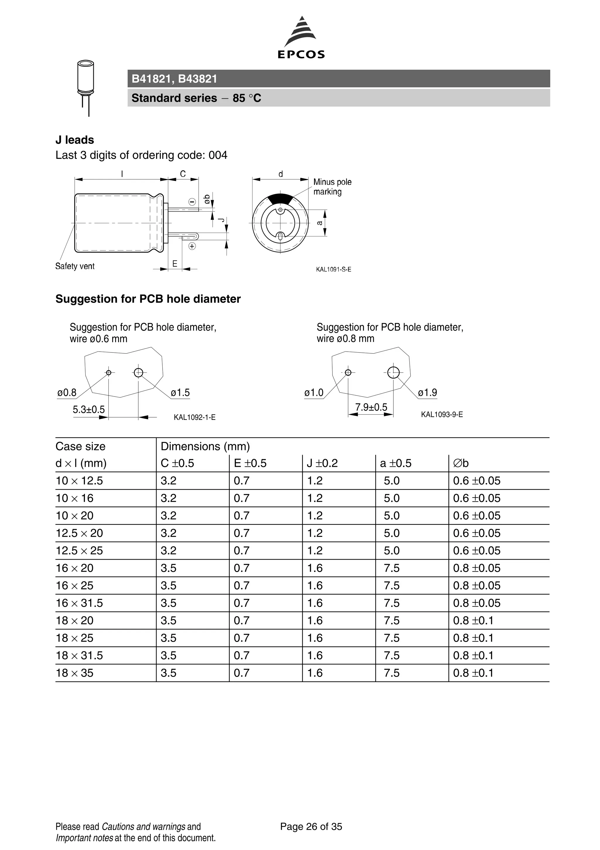 J leads
Last 3 digits of ordering code: 004
Suggestion for PCB hole diameter
Case size Dimensions (mm)
d × l (mm) C ±0.5 E ±0.5 J ±0.2 a ±0.5 ∅b
10 × 12.5 3.2 0.7 1.2 5.0 0.6 ±0.05
10 × 16 3.2 0.7 1.2 5.0 0.6 ±0.05
10 × 20 3.2 0.7 1.2 5.0 0.6 ±0.05
12.5 × 20 3.2 0.7 1.2 5.0 0.6 ±0.05
12.5 × 25 3.2 0.7 1.2 5.0 0.6 ±0.05
16 × 20 3.5 0.7 1.6 7.5 0.8 ±0.05
16 × 25 3.5 0.7 1.6 7.5 0.8 ±0.05
16 × 31.5 3.5 0.7 1.6 7.5 0.8 ±0.05
18 × 20 3.5 0.7 1.6 7.5 0.8 ±0.1
18 × 25 3.5 0.7 1.6 7.5 0.8 ±0.1
18 × 31.5 3.5 0.7 1.6 7.5 0.8 ±0.1
18 × 35 3.5 0.7 1.6 7.5 0.8 ±0.1
B41821, B43821
Standard series 85 °C
Page 26 of 35Please read Cautions and warnings and
Important notes at the end of this document.
 