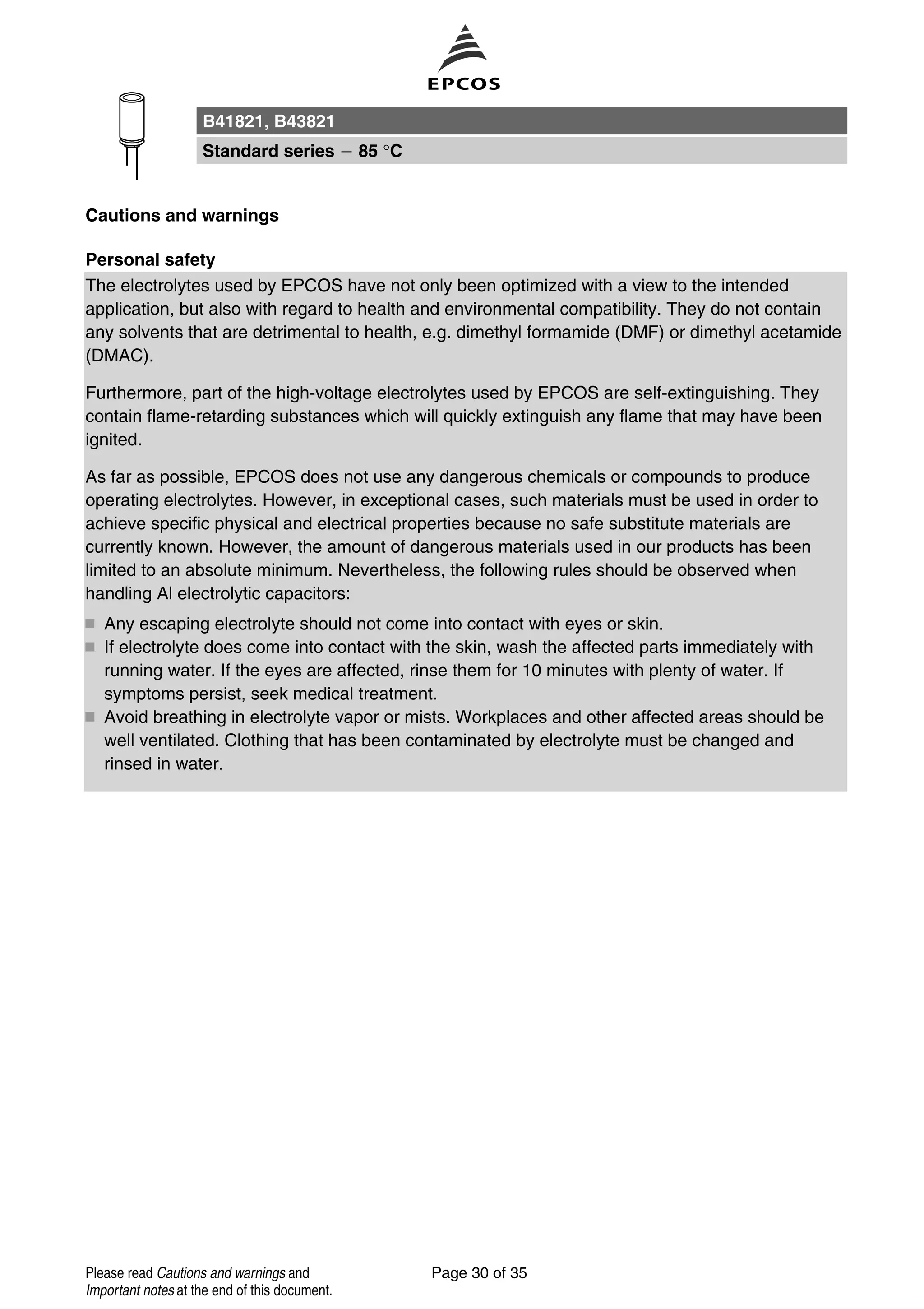Cautions and warnings
Personal safety
The electrolytes used by EPCOS have not only been optimized with a view to the intended
application, but also with regard to health and environmental compatibility. They do not contain
any solvents that are detrimental to health, e.g. dimethyl formamide (DMF) or dimethyl acetamide
(DMAC).
Furthermore, part of the high-voltage electrolytes used by EPCOS are self-extinguishing. They
contain flame-retarding substances which will quickly extinguish any flame that may have been
ignited.
As far as possible, EPCOS does not use any dangerous chemicals or compounds to produce
operating electrolytes. However, in exceptional cases, such materials must be used in order to
achieve specific physical and electrical properties because no safe substitute materials are
currently known. However, the amount of dangerous materials used in our products has been
limited to an absolute minimum. Nevertheless, the following rules should be observed when
handling Al electrolytic capacitors:
Any escaping electrolyte should not come into contact with eyes or skin.
If electrolyte does come into contact with the skin, wash the affected parts immediately with
running water. If the eyes are affected, rinse them for 10 minutes with plenty of water. If
symptoms persist, seek medical treatment.
Avoid breathing in electrolyte vapor or mists. Workplaces and other affected areas should be
well ventilated. Clothing that has been contaminated by electrolyte must be changed and
rinsed in water.
B41821, B43821
Standard series 85 °C
Page 30 of 35Please read Cautions and warnings and
Important notes at the end of this document.
 