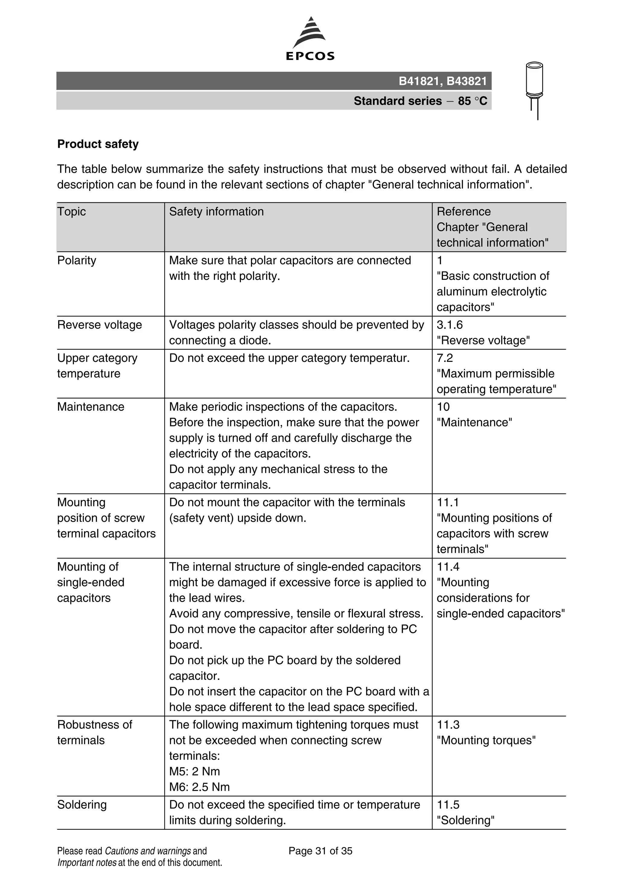Product safety
The table below summarize the safety instructions that must be observed without fail. A detailed
description can be found in the relevant sections of chapter "General technical information".
Topic Safety information Reference
Chapter "General
technical information"
Polarity Make sure that polar capacitors are connected
with the right polarity.
1
"Basic construction of
aluminum electrolytic
capacitors"
Reverse voltage Voltages polarity classes should be prevented by
connecting a diode.
3.1.6
"Reverse voltage"
Upper category
temperature
Do not exceed the upper category temperatur. 7.2
"Maximum permissible
operating temperature"
Maintenance Make periodic inspections of the capacitors.
Before the inspection, make sure that the power
supply is turned off and carefully discharge the
electricity of the capacitors.
Do not apply any mechanical stress to the
capacitor terminals.
10
"Maintenance"
Mounting
position of screw
terminal capacitors
Do not mount the capacitor with the terminals
(safety vent) upside down.
11.1
"Mounting positions of
capacitors with screw
terminals"
Mounting of
single-ended
capacitors
The internal structure of single-ended capacitors
might be damaged if excessive force is applied to
the lead wires.
Avoid any compressive, tensile or flexural stress.
Do not move the capacitor after soldering to PC
board.
Do not pick up the PC board by the soldered
capacitor.
Do not insert the capacitor on the PC board with a
hole space different to the lead space specified.
11.4
"Mounting
considerations for
single-ended capacitors"
Robustness of
terminals
The following maximum tightening torques must
not be exceeded when connecting screw
terminals:
M5: 2 Nm
M6: 2.5 Nm
11.3
"Mounting torques"
Soldering Do not exceed the specified time or temperature
limits during soldering.
11.5
"Soldering"
B41821, B43821
Standard series 85 °C
Page 31 of 35Please read Cautions and warnings and
Important notes at the end of this document.
 