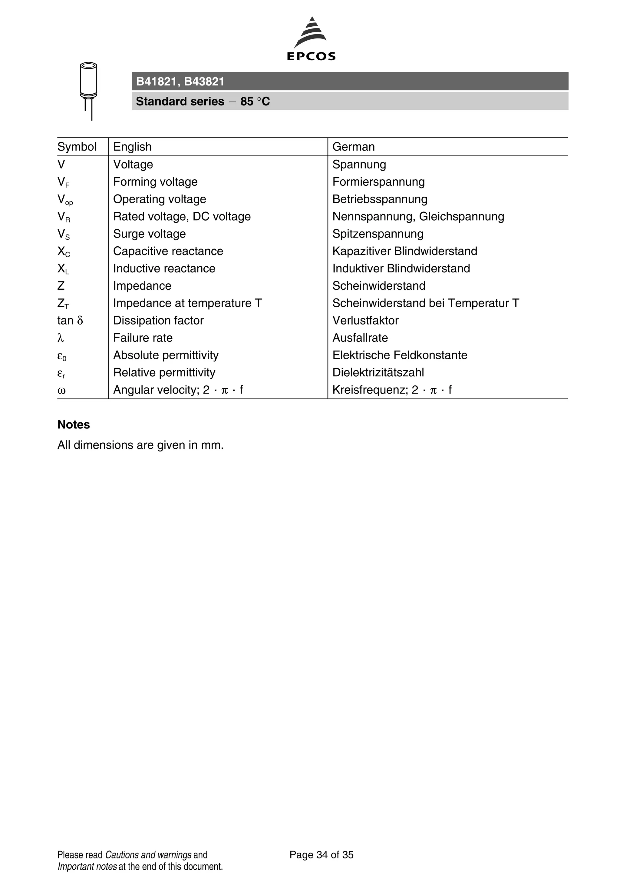 Symbol English German
V Voltage Spannung
VF Forming voltage Formierspannung
Vop Operating voltage Betriebsspannung
VR Rated voltage, DC voltage Nennspannung, Gleichspannung
VS Surge voltage Spitzenspannung
XC Capacitive reactance Kapazitiver Blindwiderstand
XL Inductive reactance Induktiver Blindwiderstand
Z Impedance Scheinwiderstand
ZT Impedance at temperature T Scheinwiderstand bei Temperatur T
tan δ Dissipation factor Verlustfaktor
λ Failure rate Ausfallrate
ε0 Absolute permittivity Elektrische Feldkonstante
εr Relative permittivity Dielektrizitätszahl
ω Angular velocity; 2 π f Kreisfrequenz; 2 π f
Notes
All dimensions are given in mm.
B41821, B43821
Standard series 85 °C
Page 34 of 35Please read Cautions and warnings and
Important notes at the end of this document.
 