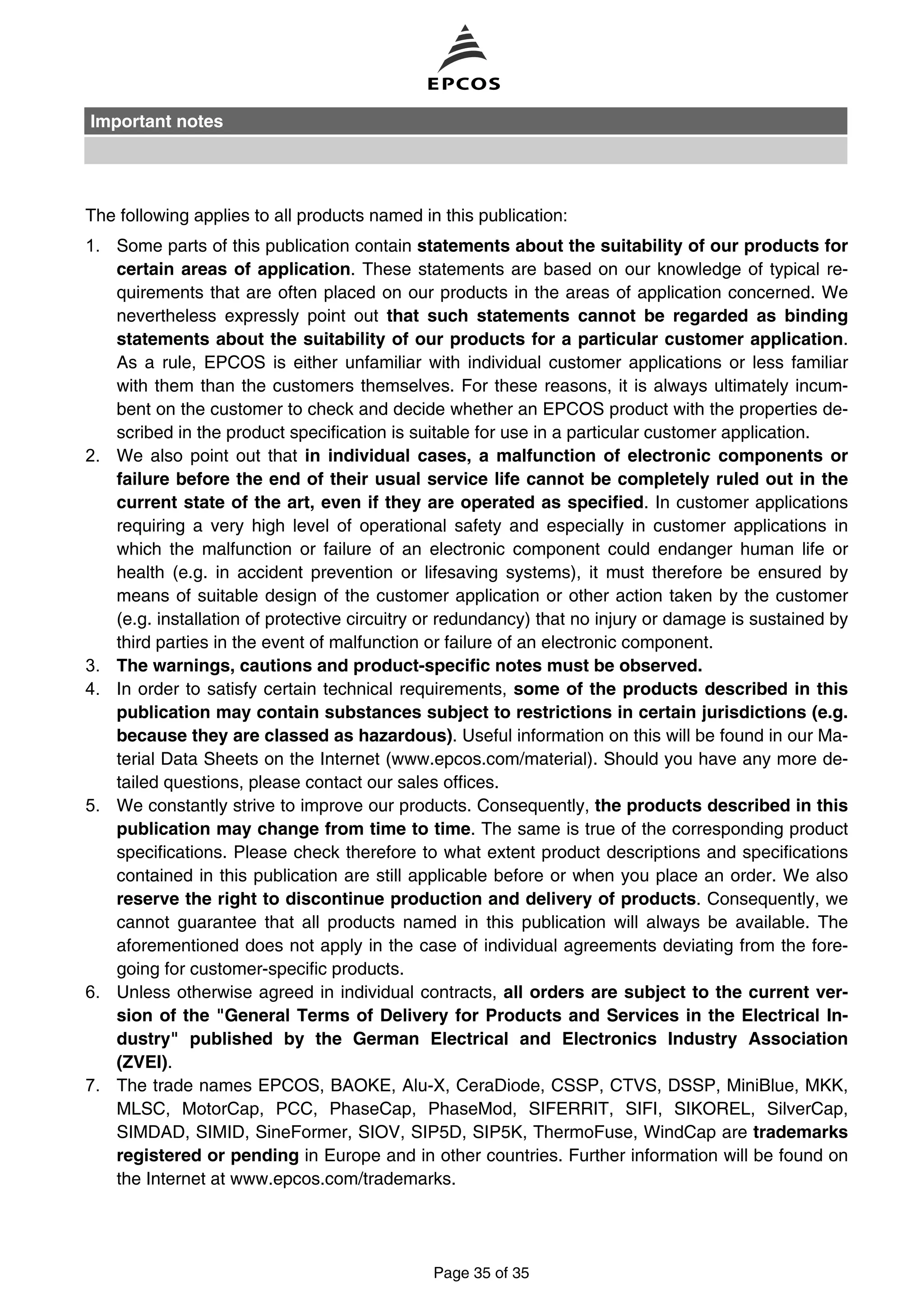 The following applies to all products named in this publication:
1. Some parts of this publication contain statements about the suitability of our products for
certain areas of application. These statements are based on our knowledge of typical re-
quirements that are often placed on our products in the areas of application concerned. We
nevertheless expressly point out that such statements cannot be regarded as binding
statements about the suitability of our products for a particular customer application.
As a rule, EPCOS is either unfamiliar with individual customer applications or less familiar
with them than the customers themselves. For these reasons, it is always ultimately incum-
bent on the customer to check and decide whether an EPCOS product with the properties de-
scribed in the product specification is suitable for use in a particular customer application.
2. We also point out that in individual cases, a malfunction of electronic components or
failure before the end of their usual service life cannot be completely ruled out in the
current state of the art, even if they are operated as specified. In customer applications
requiring a very high level of operational safety and especially in customer applications in
which the malfunction or failure of an electronic component could endanger human life or
health (e.g. in accident prevention or lifesaving systems), it must therefore be ensured by
means of suitable design of the customer application or other action taken by the customer
(e.g. installation of protective circuitry or redundancy) that no injury or damage is sustained by
third parties in the event of malfunction or failure of an electronic component.
3. The warnings, cautions and product-specific notes must be observed.
4. In order to satisfy certain technical requirements, some of the products described in this
publication may contain substances subject to restrictions in certain jurisdictions (e.g.
because they are classed as hazardous). Useful information on this will be found in our Ma-
terial Data Sheets on the Internet (www.epcos.com/material). Should you have any more de-
tailed questions, please contact our sales offices.
5. We constantly strive to improve our products. Consequently, the products described in this
publication may change from time to time. The same is true of the corresponding product
specifications. Please check therefore to what extent product descriptions and specifications
contained in this publication are still applicable before or when you place an order. We also
reserve the right to discontinue production and delivery of products. Consequently, we
cannot guarantee that all products named in this publication will always be available. The
aforementioned does not apply in the case of individual agreements deviating from the fore-
going for customer-specific products.
6. Unless otherwise agreed in individual contracts, all orders are subject to the current ver-
sion of the "General Terms of Delivery for Products and Services in the Electrical In-
dustry" published by the German Electrical and Electronics Industry Association
(ZVEI).
7. The trade names EPCOS, BAOKE, Alu-X, CeraDiode, CSSP, CTVS, DSSP, MiniBlue, MKK,
MLSC, MotorCap, PCC, PhaseCap, PhaseMod, SIFERRIT, SIFI, SIKOREL, SilverCap,
SIMDAD, SIMID, SineFormer, SIOV, SIP5D, SIP5K, ThermoFuse, WindCap are trademarks
registered or pending in Europe and in other countries. Further information will be found on
the Internet at www.epcos.com/trademarks.
Important notes
Page 35 of 35
 