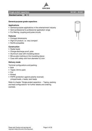 General-purpose grade capacitors
Applications
General-purpose applications in the entertainment industry
Semi-professional to professional application range
For filtering, coupling and pulse circuits
Features
Compact dimensions
High CV product, i.e. very compact
RoHS-compatible
Construction
Radial leads
Charge-discharge proof, polar
Aluminum case with insulating sleeve
Minus pole marking on the insulating sleeve
Case with safety vent from diameter 6.3 mm
Delivery mode
Terminal configurations and packing:
Bulk
Taped, Ammo pack
Cut
Kinked
PAPR (protection against polarity reversal):
crimped leads, J leads, bent leads
Refer to chapter "Single-ended capacitors Taping, packing
and lead configurations" for further details and ordering
example.
Single-ended capacitors B41821, B43821
Standard series 85 °C
Page 2 of 35Please read Cautions and warnings and
Important notes at the end of this document.
 