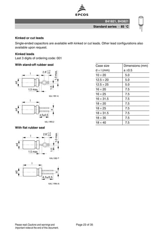 Kinked or cut leads
Single-ended capacitors are available with kinked or cut leads. Other lead configurations also
available upon request.
Kinked leads
Last 3 digits of ordering code: 001
With stand-off rubber seal Case size Dimensions (mm)
d × l (mm) a ±0.5
10 × 20 5.0
12.5 × 20 5.0
12.5 × 25 5.0
16 × 20 7.5
16 × 25 7.5
16 × 31.5 7.5
18 × 20 7.5
18 × 25 7.5
18 × 31.5 7.5
18 × 35 7.5
18 × 40 7.5
With flat rubber seal
B41821, B43821
Standard series 85 °C
Page 23 of 35Please read Cautions and warnings and
Important notes at the end of this document.
 