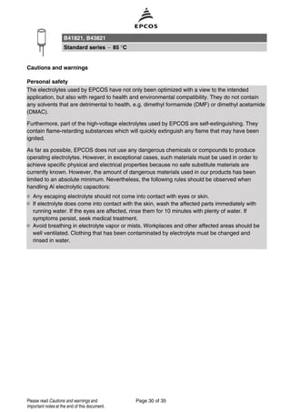 Cautions and warnings
Personal safety
The electrolytes used by EPCOS have not only been optimized with a view to the intended
application, but also with regard to health and environmental compatibility. They do not contain
any solvents that are detrimental to health, e.g. dimethyl formamide (DMF) or dimethyl acetamide
(DMAC).
Furthermore, part of the high-voltage electrolytes used by EPCOS are self-extinguishing. They
contain flame-retarding substances which will quickly extinguish any flame that may have been
ignited.
As far as possible, EPCOS does not use any dangerous chemicals or compounds to produce
operating electrolytes. However, in exceptional cases, such materials must be used in order to
achieve specific physical and electrical properties because no safe substitute materials are
currently known. However, the amount of dangerous materials used in our products has been
limited to an absolute minimum. Nevertheless, the following rules should be observed when
handling Al electrolytic capacitors:
Any escaping electrolyte should not come into contact with eyes or skin.
If electrolyte does come into contact with the skin, wash the affected parts immediately with
running water. If the eyes are affected, rinse them for 10 minutes with plenty of water. If
symptoms persist, seek medical treatment.
Avoid breathing in electrolyte vapor or mists. Workplaces and other affected areas should be
well ventilated. Clothing that has been contaminated by electrolyte must be changed and
rinsed in water.
B41821, B43821
Standard series 85 °C
Page 30 of 35Please read Cautions and warnings and
Important notes at the end of this document.
 
