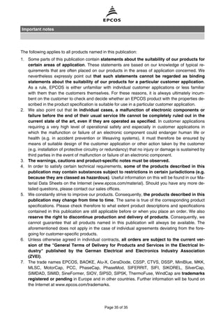 The following applies to all products named in this publication:
1. Some parts of this publication contain statements about the suitability of our products for
certain areas of application. These statements are based on our knowledge of typical re-
quirements that are often placed on our products in the areas of application concerned. We
nevertheless expressly point out that such statements cannot be regarded as binding
statements about the suitability of our products for a particular customer application.
As a rule, EPCOS is either unfamiliar with individual customer applications or less familiar
with them than the customers themselves. For these reasons, it is always ultimately incum-
bent on the customer to check and decide whether an EPCOS product with the properties de-
scribed in the product specification is suitable for use in a particular customer application.
2. We also point out that in individual cases, a malfunction of electronic components or
failure before the end of their usual service life cannot be completely ruled out in the
current state of the art, even if they are operated as specified. In customer applications
requiring a very high level of operational safety and especially in customer applications in
which the malfunction or failure of an electronic component could endanger human life or
health (e.g. in accident prevention or lifesaving systems), it must therefore be ensured by
means of suitable design of the customer application or other action taken by the customer
(e.g. installation of protective circuitry or redundancy) that no injury or damage is sustained by
third parties in the event of malfunction or failure of an electronic component.
3. The warnings, cautions and product-specific notes must be observed.
4. In order to satisfy certain technical requirements, some of the products described in this
publication may contain substances subject to restrictions in certain jurisdictions (e.g.
because they are classed as hazardous). Useful information on this will be found in our Ma-
terial Data Sheets on the Internet (www.epcos.com/material). Should you have any more de-
tailed questions, please contact our sales offices.
5. We constantly strive to improve our products. Consequently, the products described in this
publication may change from time to time. The same is true of the corresponding product
specifications. Please check therefore to what extent product descriptions and specifications
contained in this publication are still applicable before or when you place an order. We also
reserve the right to discontinue production and delivery of products. Consequently, we
cannot guarantee that all products named in this publication will always be available. The
aforementioned does not apply in the case of individual agreements deviating from the fore-
going for customer-specific products.
6. Unless otherwise agreed in individual contracts, all orders are subject to the current ver-
sion of the "General Terms of Delivery for Products and Services in the Electrical In-
dustry" published by the German Electrical and Electronics Industry Association
(ZVEI).
7. The trade names EPCOS, BAOKE, Alu-X, CeraDiode, CSSP, CTVS, DSSP, MiniBlue, MKK,
MLSC, MotorCap, PCC, PhaseCap, PhaseMod, SIFERRIT, SIFI, SIKOREL, SilverCap,
SIMDAD, SIMID, SineFormer, SIOV, SIP5D, SIP5K, ThermoFuse, WindCap are trademarks
registered or pending in Europe and in other countries. Further information will be found on
the Internet at www.epcos.com/trademarks.
Important notes
Page 35 of 35
 