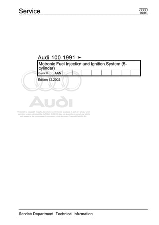Protected by copyright. Copying for private or commercial purposes, in part or in whole, is not
permitted unless authorised by AUDI AG. AUDI AG does not guarantee or accept any liability
with respect to the correctness of information in this document. Copyright by AUDI AG.
Audi 100 1991 ➤
Motronic Fuel Injection and Ignition System (5-
cylinder)
Engine ID AAN
Edition 12.2002
Service
Service Department. Technical Information
 