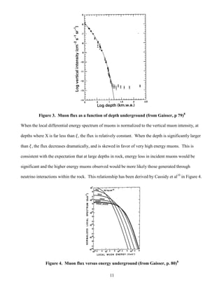 11
Figure 3. Muon flux as a function of depth underground (from Gaisser, p 79)8
When the local differential energy spectrum of muons is normalized to the vertical muon intensity, at
depths where X is far less than , the flux is relatively constant. When the depth is significantly larger
than , the flux decreases dramatically, and is skewed in favor of very high energy muons. This is
consistent with the expectation that at large depths in rock, energy loss in incident muons would be
significant and the higher energy muons observed would be more likely those generated through
neutrino interactions within the rock. This relationship has been derived by Cassidy et al10
in Figure 4.
Figure 4. Muon flux versus energy underground (from Gaisser, p. 80)8
 