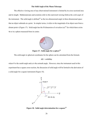 26
The Solid Angle of the Muon Telescope
The effective viewing area of any observational instrument is limited by its cross-sectional area
and its length. Mathematicians and scientists refer to this narrowed viewing field as the solid angle of
the instrument. The solid angle is defined18
as the two-dimensional angle in three dimensional space
that an object subtends at a point. In simpler terms, it refers to the magnitude of an object seen from a
distant point r (Figure 17). Solid angle has the SI dimension of steradian (sr)18
for which there exists
4π sr in a sphere measured from its center.
Figure 17. Solid angle for a sphere18
The solid angle in spherical coordinates for the sphere can be calculated from the formula
dΩ = sinθdθdφ
where θ is the zenith angle and φ is the azimuth angle. However, since the instrument used in this
experiment has a square cross-section, the discussion of solid angle will be limited to the derivation of
a solid angle for a square instrument (Figure 18).
Figure 18. Solid angle determination for a square19
 