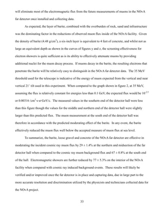 33
will eliminate most of the electromagnetic flux from the future measurements of muons in the NOvA
far detector once installed and collecting data.
As expected, the layer of barite, combined with the overburden of rock, sand and infrastructure
was the dominating factor in the reductions of observed muon flux inside of the NOvA facility. Given
the density of barite (4.48 g/cm3
), a six-inch layer is equivalent to 4 feet of concrete, and whilst not as
large an equivalent depth as shown in the curves of figures y and z, the screening effectiveness for
electron showers is quite sufficient as is its ability to effectively attenuate muons by providing
additional nuclei for the muon decay process. If muons decay in the barite, the resulting electrons that
penetrate the barite will be relatively easy to distinguish in the NOvA far detector data. The 35 MeV
threshold used for the telescope is indicative of the energy of muon expected from the vertical and near
vertical 21˚ tilt used in this experiment. When compared to the graph shown in figure 2, at 35 MeV,
assuming the flux is relatively constant for energies less than 0.1 GeV, the expected flux would be 10-2.5
or 0.00316 /cm2
·s·sr·GeV/c. The measured values in the southern end of the detector hall were less
than this figure though the values for the middle and northern end of the detector hall were slightly
larger than this predicted flux. The muon measurement at the south end of the detector hall was
therefore in accordance with the predicted moderating effect of the barite. In any event, the barite
effectively reduced the muon flux well below the accepted measure of muon flux at sea level.
To summarize, the barite, loose gravel and concrete of the NOvA far detector are effective in
moderating the incident cosmic ray muon flux by 29 ± 1.4% at the northern and midsection of the far
detector hall when compared to the cosmic ray muon background flux and 67 ± 0.8% at the south end
of the hall. Electromagnetic showers are further reduced by 77 ± 5.3% on the interior of the NOvA
facility when compared with cosmic ray induced background events. These results will likely be
verified and/or improved once the far detector is in place and capturing data, due in large part to the
more accurate resolution and discrimination utilized by the physicists and technicians collected data for
the NOvA project.
 