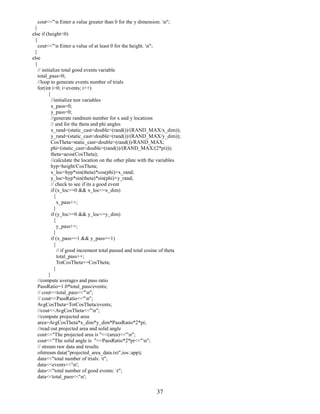 37
cout<<"n Enter a value greater than 0 for the y dimension. n";
}
else if (height<0)
{
cout<<"n Enter a value of at least 0 for the height. n";
}
else
{
// initialize total good events variable
total_pass=0;
//loop to generate events number of trials
for(int i=0; i<events; i++)
{
//initialize test variables
x_pass=0;
y_pass=0;
//generate randnum number for x and y locations
// and for the theta and phi angles
x_rand=(static_cast<double>(rand())/(RAND_MAX/x_dim));
y_rand=(static_cast<double>(rand())/(RAND_MAX/y_dim));
CosTheta=static_cast<double>(rand())/RAND_MAX;
phi=(static_cast<double>(rand())/(RAND_MAX/(2*pi)));
theta=acos(CosTheta);
//calculate the location on the other plate with the variables
hyp=height/CosTheta;
x_loc=hyp*sin(theta)*cos(phi)+x_rand;
y_loc=hyp*sin(theta)*sin(phi)+y_rand;
// check to see if its a good event
if (x_loc>=0 && x_loc<=x_dim)
{
x_pass++;
}
if (y_loc>=0 && y_loc<=y_dim)
{
y_pass++;
}
if (x_pass==1 && y_pass==1)
{
// if good increment total passed and total cosine of theta
total_pass++;
TotCosTheta+=CosTheta;
}
}
//compute averages and pass ratio
PassRatio=1.0*total_pass/events;
// cout<<total_pass<<"n";
// cout<<PassRatio<<"n";
AvgCosTheta=TotCosTheta/events;
//cout<<AvgCosTheta<<"n";
//compute projected area
area=AvgCosTheta*x_dim*y_dim*PassRatio*2*pi;
//read out projected area and solid angle
cout<<"The projected area is "<<(area)<<"n";
cout<<"The solid angle is "<<PassRatio*2*pi<<"n";
// stream raw data and results
ofstream data("projected_area_data.txt",ios::app);
data<<"total number of trials: t";
data<<events<<'n';
data<<"total number of good events: t";
data<<total_pass<<'n';
 