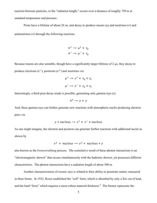 5
reaction between particles, or the “radiation length,” occurs over a distance of roughly 750 m at
standard temperature and pressure.
Pions have a lifetime of about 26 ns, and decay to produce muons (μ) and neutrinos ( ) and
antineutrinos ( ) through the following reactions
Because muons are also unstable, though have a significantly larger lifetime of 2 μs, they decay to
produce electrons ( ), positrons ( ) and neutrinos via
Interestingly, a third pion decay mode is possible, generating only gamma rays (γ)
And, these gamma rays can further generate new reactions with atmospheric nuclei producing electron
pairs via
As one might imagine, the electron and positron can generate further reactions with additional nuclei as
shown by
also known as the bremsstrahlung process. The cumulative result of these photon interactions is an
“electromagnetic shower” that occurs simultaneously with the hadronic shower, yet possesses different
characteristics. The photon interactions have a radiation length of about 300 m.
Another characterization of cosmic rays is related to their ability to penetrate matter, measured
in three forms. In 1932, Rossi established the “soft” form, which is absorbed by only a few cm of lead,
and the hard “form” which requires a more robust material thickness.6
The former represents the
 