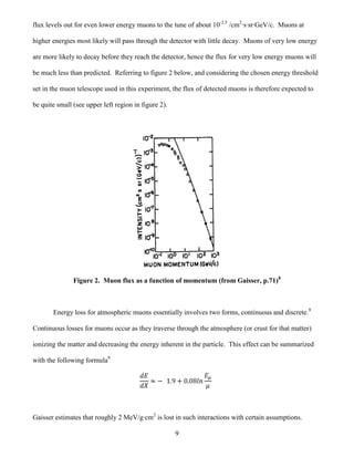 9
flux levels out for even lower energy muons to the tune of about 10-2.5
/cm2
·s·sr·GeV/c. Muons at
higher energies most likely will pass through the detector with little decay. Muons of very low energy
are more likely to decay before they reach the detector, hence the flux for very low energy muons will
be much less than predicted. Referring to figure 2 below, and considering the chosen energy threshold
set in the muon telescope used in this experiment, the flux of detected muons is therefore expected to
be quite small (see upper left region in figure 2).
Figure 2. Muon flux as a function of momentum (from Gaisser, p.71)8
Energy loss for atmospheric muons essentially involves two forms, continuous and discrete.8
Continuous losses for muons occur as they traverse through the atmosphere (or crust for that matter)
ionizing the matter and decreasing the energy inherent in the particle. This effect can be summarized
with the following formula9
Gaisser estimates that roughly 2 MeV/g·cm2
is lost in such interactions with certain assumptions.
 