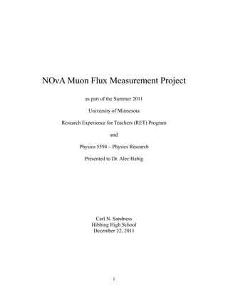 1
NOνA Muon Flux Measurement Project
as part of the Summer 2011
University of Minnesota
Research Experience for Teachers (RET) Program
and
Physics 5594 – Physics Research
Presented to Dr. Alec Habig
Carl N. Sandness
Hibbing High School
December 22, 2011
 