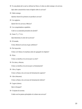 23
R= Es una planta de la cual se utilizan las flores y le dan un sabor amargo a la cerveza.
Qué sabor característico tiene el lúpulo sobre la cerveza?
R= Sabor amargo.
Quiénes fueron los primeros en producir cerveza?
R= Los egipcios.
Quién llevó la cerveza a México?
R= Los conquistadores españoles.
Cuál es su contenido promedio de alcohol?
R= Entre 5° y 7° G.L.
Qué determina el color de la cerveza?
R= El tostado.
Cómo obtiene la cerveza el gas carbónico?
R= Por inyección.
Cómo se le llama a la machaca antes de agregarle los lúpulos?
R= Wort.
Cómo se clasifica a la cerveza por su color?
R= En clara y obscura.
Cómo se clasifica a la cerveza por su fermentación?
R= Ales y Lagers.
Cómo se llama a las cervezas de fermentación superior?
R= Ales (obscuras).
Cómo se llama a las cervezas de fermentación inferior?
R= Lagers (claras).
Qué es bouquet?
R= Conjunto de aromas.
Cuáles son los puntos principales al evaluar una cerveza?
 