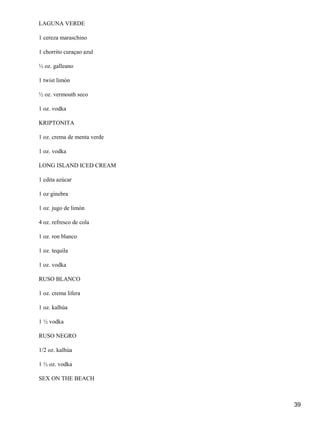 39
LAGUNA VERDE
1 cereza maraschino
1 chorrito curaçao azul
½ oz. galleano
1 twist limón
½ oz. vermouth seco
1 oz. vodka
KRIPTONITA
1 oz. crema de menta verde
1 oz. vodka
LONG ISLAND ICED CREAM
1 cdita azúcar
1 oz ginebra
1 oz. jugo de limón
4 oz. refresco de cola
1 oz. ron blanco
1 oz. tequila
1 oz. vodka
RUSO BLANCO
1 oz. crema lifera
1 oz. kalhúa
1 ½ vodka
RUSO NEGRO
1/2 oz. kalhúa
1 ½ oz. vodka
SEX ON THE BEACH
 