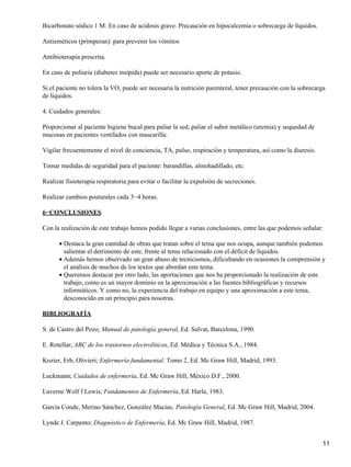 Bicarbonato sódico 1 M: En caso de acidosis grave. Precaución en hipocalcemia o sobrecarga de líquidos.

Antieméticos (primperan): para prevenir los vómitos

Antibioterapia prescrita.

En caso de poliuria (diabetes insípida) puede ser necesario aporte de potasio.

Si el paciente no tolera la VO, puede ser necesaria la nutrición parenteral, tener precaución con la sobrecarga
de líquidos.

4. Cuidados generales:

Proporcionar al paciente higiene bucal para paliar la sed, paliar el sabor metálico (uremia) y sequedad de
mucosas en pacientes ventilados con mascarilla.

Vigilar frecuentemente el nivel de conciencia, TA, pulso, respiración y temperatura, así como la diuresis.

Tomar medidas de seguridad para el paciente: barandillas, almohadillado, etc.

Realizar fisioterapia respiratoria para evitar o facilitar la expulsión de secreciones.

Realizar cambios posturales cada 3−4 horas.

6−CONCLUSIONES

Con la realización de este trabajo hemos podido llegar a varias conclusiones, entre las que podemos señalar:

      • Destaca la gran cantidad de obras que tratan sobre el tema que nos ocupa, aunque también podemos
        salientar el detrimento de este, frente al tema relacionado con el déficit de líquidos.
      • Además hemos observado un gran abuso de tecnicismos, dificultando en ocasiones la comprensión y
        el análisis de muchos de los textos que abordan este tema.
      • Queremos destacar por otro lado, las aportaciones que nos ha proporcionado la realización de este
        trabajo, como es un mayor dominio en la aproximación a las fuentes bibliográficas y recursos
        informáticos. Y como no, la experiencia del trabajo en equipo y una aproximación a este tema,
        desconocido en un principio para nosotras.

BIBLIOGRAFÍA

S. de Castro del Pozo; Manual de patología general, Ed. Salvat, Barcelona, 1990.

E. Rotellar; ABC de los trastornos electrolíticos, Ed. Médica y Técnica S.A., 1984.

Kozier, Erb, Olivieri; Enfermería fundamental. Tomo 2, Ed. Mc Graw Hill, Madrid, 1993.

Luckmann; Cuidados de enfermería, Ed. Mc Graw Hill, México D.F., 2000.

Luverne Wolf f Lewis; Fundamentos de Enfermería, Ed. Harla, 1983.

García Conde, Merino Sánchez, González Macías; Patología General, Ed. Mc Graw Hill, Madrid, 2004.

Lynde J. Carpento; Diagnóstico de Enfermería, Ed. Mc Graw Hill, Madrid, 1987.


                                                                                                             11
 