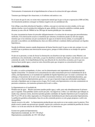 Tratamiento:

Teóricamente el tratamiento de la hiperhidratación se basa en la extracción del agua sobrante.

Tenemos que distinguir dos situaciones; si el enfermo está anúrico o no.

En el acaso de que lo esté, no existe más evaporación natural que la que se da por evaporación (1000 ml/24h).
Así únicamente podemos conseguir un balance negativo de esa cantidad por día.

Esto obliga a una dieta absoluta de líquidos y sólidos, cosa que no conviene en estos estados, en los que
además muchas veces la producción endógena de agua, debida a la situación catabólica exaltada, puede
alcanzar ya esta cifra de 1000ml en las 24h tope de nuestra pérdida por vías naturales.

En estas circunstancias hemos de proceder obligatoriamente a la extracción de esta agua por procedimientos
ratifícales. Si la intoxicación acuosa se manifiesta por síntomas circulatorios puede ser útil una sangría,
mientras que si los síntomas son por acumulación de agua en el interior de las células, lo aconsejable es
proceder a una diálisis con deshidratación, bien con riñón artificial o mediante diálisis peritoneal con líquidos
hipertónicos.

Sucede de diferente manera cuando disponemos de buena función renal, lo que es más raro, porque si es así,
es difícil que se produzca una intoxicación acuosa grave, porque el riñón elimina en su tiempo los aportes
excesivos.

Si aún así se presenta, se trata de forzar la eliminación con diuréticos de tipo osmótico como Manitol, con
preferencia a las cloroticidas y derivados, ya que los diuréticos osmóticos dan lugar a una diuresis con escaso
contenido de sodio. En la hiperhidratación hay una dilución de los electrolitos existentes, por lo que nos
interesa hacer perder agua y conservar estos electrolitos para que recuperen su concentración normal.

2− HIPERNATREMIA

El sodio y su anión acompañante, el cloro, son los determinantes más importantes de la osmolaridad del
líquido extracelular. Un aumento en la concentración de sodio extracelular provoca la deshidratación de la
célula, esta hipernatremia es el resultado de la pérdida de líquido hipotónico por vía renal o extrarrenal. Sin
embargo, el mecanismo de la sed es tan sensible a incrementos mínimos en la osmolaridad plasmática, que
casi nunca se observan hipernatremias graves, a no ser que el paciente tenga una enfermedad neurológica
asociada a hipodipsia que no tenga acceso al agua. Por lo tanto esta hipernatremia se da más comúnmente en
pacientes comatosos, con trastornos primarios de la sed o a niños.

La hipernatremia es el resultado de:
Pérdida neta de agua: Muchos pacientes pueden perder agua y sodio, pero más abundantemente lo primero
que lo segundo. Estas pérdidas suelen ocurrir por piel, vías digestivas o riñón. Los individuos que trabajan en
medio muy calurosos (mina, desiertos) pierden grandes cantidades de líquidos hipotónicos por la respiración.
Del 5% al 10% de los niños ingresados en el hospital por deshidratación por diarrea presentan hipernatremia.
La población geriátrica alimentada a base de un alto contenido proteico es otro grupo propenso a sufrir este
desequilibrio.
Aporte excesivo de sodio: La hipernatremia producida por esta razón no es tan común como la anterior. Pero
puede ocurrir cuando una persona por ejemplo, ingiere por confusión una gran cantidad de pastillas de cloruro
sódico o se le da una solución de salino hipertónico por vía intravenosa.

Existen tres grados de hipernatremia:
Hipernatremia moderada: de 145−150 mEq/l
Hipernatremia considerable; de 150−160 mEq/l


                                                                                                                  3
 