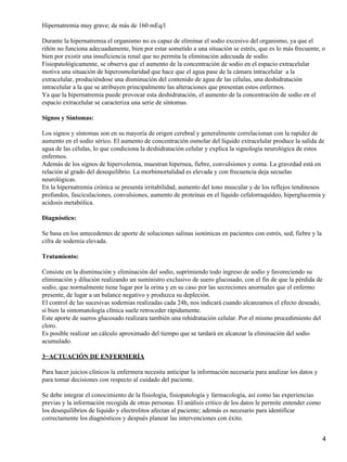 Hipernatremia muy grave; de más de 160 mEq/l

Durante la hipernatremia el organismo no es capaz de eliminar el sodio excesivo del organismo, ya que el
riñón no funciona adecuadamente, bien por estar sometido a una situación se estrés, que es lo más frecuente, o
bien por existir una insuficiencia renal que no permita la eliminación adecuada de sodio.
Fisiopatológicamente, se observa que el aumento de la concentración de sodio en el espacio extracelular
motiva una situación de hiperosmolaridad que hace que el agua pase de la cámara intracelular a la
extracelular, produciéndose una disminución del contenido de agua de las células, una deshidratación
intracelular a la que se atribuyen principalmente las alteraciones que presentan estos enfermos.
Ya que la hipernatremia puede provocar esta deshidratación, el aumento de la concentración de sodio en el
espacio extracelular se caracteriza una serie de síntomas.

Signos y Síntomas:

Los signos y síntomas son en su mayoría de origen cerebral y generalmente correlacionan con la rapidez de
aumento en el sodio sérico. El aumento de concentración osmolar del líquido extracelular produce la salida de
agua de las células, lo que condiciona la deshidratación celular y explica la signología neurológica de estos
enfermos.
Además de los signos de hipervolemia, muestran hipernea, fiebre, convulsiones y coma. La gravedad está en
relación al grado del desequilibrio. La morbimortalidad es elevada y con frecuencia deja secuelas
neurológicas.
En la hipernatremia crónica se presenta irritabilidad, aumento del tono muscular y de los reflejos tendinosos
profundos, fasciculaciones, convulsiones, aumento de proteínas en el líquido cefalorraquídeo, hiperglucemia y
acidosis metabólica.

Diagnóstico:

Se basa en los antecedentes de aporte de soluciones salinas isotónicas en pacientes con estrés, sed, fiebre y la
cifra de sodemia elevada.

Tratamiento:

Consiste en la disminución y eliminación del sodio, suprimiendo todo ingreso de sodio y favoreciendo su
eliminación y dilución realizando un suministro exclusivo de suero glucosado, con el fin de que la pérdida de
sodio, que normalmente tiene lugar por la orina y en su caso por las secreciones anormales que el enfermo
presente, de lugar a un balance negativo y produzca su depleción.
El control de las sucesivas sodemias realizadas cada 24h, nos indicará cuando alcanzamos el efecto deseado,
si bien la sintomatología clínica suele retroceder rápidamente.
Este aporte de sueros glucosado realizara también una rehidratación celular. Por el mismo procedimiento del
cloro.
Es posible realizar un cálculo aproximado del tiempo que se tardará en alcanzar la eliminación del sodio
acumulado.

3−ACTUACIÓN DE ENFERMERÍA

Para hacer juicios clínicos la enfermera necesita anticipar la información necesaria para analizar los datos y
para tomar decisiones con respecto al cuidado del paciente.

Se debe integrar el conocimiento de la fisiología, fisiopatología y farmacología, así como las experiencias
previas y la información recogida de otras personas. El análisis crítico de los datos le permite entender como
los desequilibrios de líquido y electrolitos afectan al paciente; además es necesario para identificar
correctamente los diagnósticos y después planear las intervenciones con éxito.


                                                                                                                   4
 