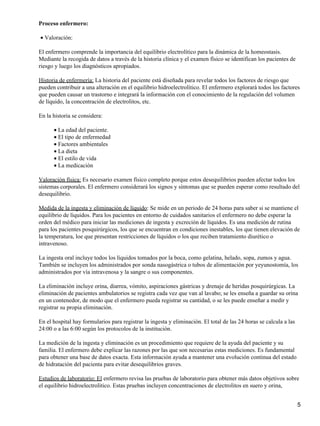 Proceso enfermero:

• Valoración:

El enfermero comprende la importancia del equilibrio electrolítico para la dinámica de la homeostasis.
Mediante la recogida de datos a través de la historia clínica y el examen físico se identifican los pacientes de
riesgo y luego los diagnósticos apropiados.

Historia de enfermería: La historia del paciente está diseñada para revelar todos los factores de riesgo que
pueden contribuir a una alteración en el equilibrio hidroelectrolitico. El enfermero explorará todos los factores
que pueden causar un trastorno e integrará la información con el conocimiento de la regulación del volumen
de líquido, la concentración de electrolitos, etc.

En la historia se considera:

      • La edad del paciente.
      • El tipo de enfermedad
      • Factores ambientales
      • La dieta
      • El estilo de vida
      • La medicación

Valoración física: Es necesario examen físico completo porque estos desequilibrios pueden afectar todos los
sistemas corporales. El enfermero considerará los signos y síntomas que se pueden esperar como resultado del
desequilibrio.

Medida de la ingesta y eliminación de líquido: Se mide en un periodo de 24 horas para saber si se mantiene el
equilibrio de líquidos. Para los pacientes en entorno de cuidados sanitarios el enfermero no debe esperar la
orden del médico para iniciar las mediciones de ingesta y excreción de líquidos. Es una medición de rutina
para los pacientes posquirúrgicos, los que se encuentran en condiciones inestables, los que tienen elevación de
la temperatura, loe que presentan restricciones de líquidos o los que reciben tratamiento diurético o
intravenoso.

La ingesta oral incluye todos los líquidos tomados por la boca, como gelatina, helado, sopa, zumos y agua.
También se incluyen los administrados por sonda nasogástrica o tubos de alimentación por yeyunostomía, los
administrados por vía intravenosa y la sangre o sus componentes.

La eliminación incluye orina, diarrea, vómito, aspiraciones gástricas y drenaje de heridas posquirúrgicas. La
eliminación de pacientes ambulatorios se registra cada vez que van al lavabo; se les enseña a guardar su orina
en un contenedor, de modo que el enfermero pueda registrar su cantidad, o se les puede enseñar a medir y
registrar su propia eliminación.

En el hospital hay formularios para registrar la ingesta y eliminación. El total de las 24 horas se calcula a las
24:00 o a las 6:00 según los protocolos de la institución.

La medición de la ingesta y eliminación es un procedimiento que requiere de la ayuda del paciente y su
familia. El enfermero debe explicar las razones por las que son necesarias estas mediciones. Es fundamental
para obtener una base de datos exacta. Esta información ayuda a mantener una evolución continua del estado
de hidratación del pacienta para evitar desequilibrios graves.

Estudios de laboratorio: El enfermero revisa las pruebas de laboratorio para obtener más datos objetivos sobre
el equilibrio hidroelectrolitico. Estas pruebas incluyen concentraciones de electrolitos en suero y orina,


                                                                                                                    5
 