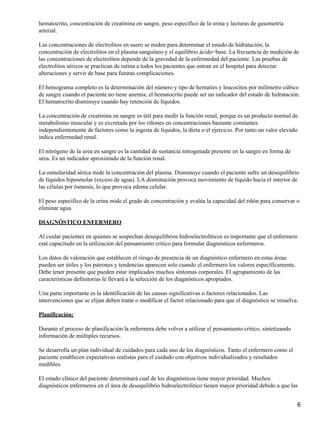hematocrito, concentración de creatinina en sangre, peso específico de la orina y lecturas de gasometría
arterial.

Las concentraciones de electrolitos en suero se miden para determinar el estado de hidratación, la
concentración de electrolitos en el plasma sanguíneo y el equilibrio ácido−base. La frecuencia de medición de
las concentraciones de electrolitos depende de la gravedad de la enfermedad del paciente. Las pruebas de
electrolitos séricos se practican de rutina a todos los pacientes que entran en el hospital para detectar
alteraciones y servir de base para futuras complicaciones.

El hemograma completo es la determinación del número y tipo de hematíes y leucocitos por milímetro cúbico
de sangre cuando el paciente no tiene anemia, el hematocrito puede ser un indicador del estado de hidratación.
El hematocrito disminuye cuando hay retención de líquidos.

La concentración de creatinina en sangre es útil para medir la función renal, porque es un producto normal de
metabolismo muscular y es excretada por los riñones en concentraciones bastante constantes
independientemente de factores como la ingesta de líquidos, la dieta o el ejercicio. Por tanto un valor elevado
indica enfermedad renal.

El nitrógeno de la urea en sangre es la cantidad de sustancia nitrogenada presente en la sangre en forma de
urea. Es un indicador aproximado de la función renal.

La osmolaridad sérica mide la concentración del plasma. Disminuye cuando el paciente sufre un desequilibrio
de líquidos hiposmolar (exceso de agua). LA disminución provoca movimiento de líquido hacia el interior de
las células por ósmosis, lo que provoca edema celular.

El peso específico de la orina mide el grado de concentración y evalúa la capacidad del riñón para conservar o
eliminar agua.

DIAGNÓSTICO ENFERMERO

Al cuidar pacientes en quienes se sospechan desequilibrios hidroelectrolíticos es importante que el enfermero
esté capacitado en la utilización del pensamiento crítico para formular diagnósticos enfermeros.

Los datos de valoración que establecen el riesgo de presencia de un diagnóstico enfermero en estas áreas
pueden ser útiles y los patrones y tendencias aparecen solo cuando el enfermero los valores específicamente.
Debe tener presente que pueden estar implicados muchos síntomas corporales. El agrupamiento de las
características definitorias le llevará a la selección de los diagnósticos apropiados.

Una parte importante es la identificación de las causas significativas o factores relacionados. Las
intervenciones que se elijan deben tratar o modificar el factor relacionado para que el diagnóstico se resuelva.

Planificación:

Durante el proceso de planificación la enfermera debe volver a utilizar el pensamiento crítico, sintetizando
información de múltiples recursos.

Se desarrolla un plan individual de cuidados para cada uno de los diagnósticos. Tanto el enfermero como el
paciente establecen expectativas realistas para el cuidado con objetivos individualizados y resultados
medibles.

El estado clínico del paciente determinará cual de los diagnósticos tiene mayor prioridad. Muchos
diagnósticos enfermeros en el área de desequilibrio hidroelectrolitico tienen mayor prioridad debido a que las


                                                                                                               6
 