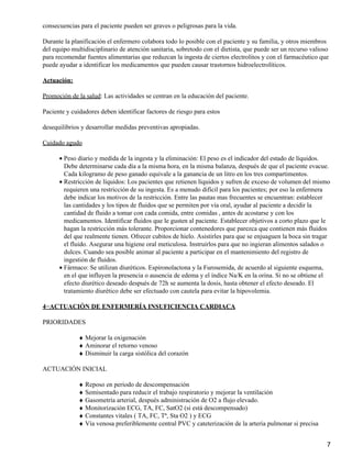 consecuencias para el paciente pueden ser graves o peligrosas para la vida.

Durante la planificación el enfermero colabora todo lo posible con el paciente y su familia, y otros miembros
del equipo multidisciplinario de atención sanitaria, sobretodo con el dietista, que puede ser un recurso valioso
para recomendar fuentes alimentarias que reduzcan la ingesta de ciertos electrolitos y con el farmacéutico que
puede ayudar a identificar los medicamentos que pueden causar trastornos hidroelectrolíticos.

Actuación:

Promoción de la salud: Las actividades se centran en la educación del paciente.

Paciente y cuidadores deben identificar factores de riesgo para estos

desequilibrios y desarrollar medidas preventivas apropiadas.

Cuidado agudo

      • Peso diario y medida de la ingesta y la eliminación: El peso es el indicador del estado de líquidos.
        Debe determinarse cada día a la misma hora, en la misma balanza, después de que el paciente evacue.
        Cada kilogramo de peso ganado equivale a la ganancia de un litro en los tres compartimentos.
      • Restricción de líquidos: Los pacientes que retienen líquidos y sufren de exceso de volumen del mismo
        requieren una restricción de su ingesta. Es a menudo difícil para los pacientes; por eso la enfermera
        debe indicar los motivos de la restricción. Entre las pautas mas frecuentes se encuentran: establecer
        las cantidades y los tipos de fluidos que se permiten por vía oral, ayudar al paciente a decidir la
        cantidad de fluido a tomar con cada comida, entre comidas , antes de acostarse y con los
        medicamentos. Identificar fluidos que le gusten al paciente. Establecer objetivos a corto plazo que le
        hagan la restricción más tolerante. Proporcionar contenedores que parezca que contienen más fluidos
        del que realmente tienen. Ofrecer cubitos de hielo. Asistirles para que se enjuaguen la boca sin tragar
        el fluido. Asegurar una higiene oral meticulosa. Instruirlos para que no ingieran alimentos salados o
        dulces. Cuando sea posible animar al paciente a participar en el mantenimiento del registro de
        ingestión de fluidos.
      • Fármaco: Se utilizan diuréticos. Espironolactona y la Furosemida, de acuerdo al siguiente esquema,
        en el que influyen la presencia o ausencia de edema y el índice Na/K en la orina. Si no se obtiene el
        efecto diurético deseado después de 72h se aumenta la dosis, hasta obtener el efecto deseado. El
        tratamiento diurético debe ser efectuado con cautela para evitar la hipovolemia.

4−ACTUACIÓN DE ENFERMERÍA INSUFICIENCIA CARDIACA

PRIORIDADES

              ♦ Mejorar la oxigenación
              ♦ Aminorar el retorno venoso
              ♦ Disminuir la carga sistólica del corazón

ACTUACIÓN INICIAL

              ♦ Reposo en periodo de descompensación
              ♦ Semisentado para reducir el trabajo respiratorio y mejorar la ventilación
              ♦ Gasometría arterial, después administración de O2 a flujo elevado.
              ♦ Monitorización ECG, TA, FC, SatO2 (si está descompensado)
              ♦ Constantes vitales ( TA, FC, Tª, Sta O2 ) y ECG
              ♦ Vía venosa preferiblemente central PVC y cateterización de la arteria pulmonar si precisa


                                                                                                               7
 