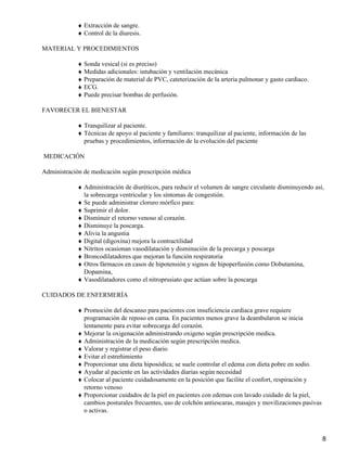 ♦ Extracción de sangre.
            ♦ Control de la diuresis.

MATERIAL Y PROCEDIMIENTOS

            ♦ Sonda vesical (si es preciso)
            ♦ Medidas adicionales: intubación y ventilación mecánica
            ♦ Preparación de material de PVC, cateterización de la arteria pulmonar y gasto cardiaco.
            ♦ ECG.
            ♦ Puede precisar bombas de perfusión.

FAVORECER EL BIENESTAR

            ♦ Tranquilizar al paciente.
            ♦ Técnicas de apoyo al paciente y familiares: tranquilizar al paciente, información de las
              pruebas y procedimientos, información de la evolución del paciente

MEDICACIÓN

Administración de medicación según prescripción médica

            ♦ Administración de diuréticos, para reducir el volumen de sangre circulante disminuyendo así,
              la sobrecarga ventricular y los síntomas de congestión.
            ♦ Se puede administrar cloruro mórfico para:
            ♦ Suprimir el dolor.
            ♦ Disminuir el retorno venoso al corazón.
            ♦ Disminuye la poscarga.
            ♦ Alivia la angustia
            ♦ Digital (digoxina) mejora la contractilidad
            ♦ Nitritos ocasionan vasodilatación y disminución de la precarga y poscarga
            ♦ Broncodilatadores que mejoran la función respiratoria
            ♦ Otros fármacos en casos de hipotensión y signos de hipoperfusión como Dobutamina,
              Dopamina,
            ♦ Vasodilatadores como el nitroprusiato que actúan sobre la poscarga

CUIDADOS DE ENFERMERÍA

            ♦ Promoción del descanso para pacientes con insuficiencia cardiaca grave requiere
              programación de reposo en cama. En pacientes menos grave la deambularon se inicia
              lentamente para evitar sobrecarga del corazón.
            ♦ Mejorar la oxigenación administrando oxigeno según prescripción medica.
            ♦ Administración de la medicación según prescripción medica.
            ♦ Valorar y registrar el peso diario
            ♦ Evitar el estreñimiento
            ♦ Proporcionar una dieta hiposódica; se suele controlar el edema con dieta pobre en sodio.
            ♦ Ayudar al paciente en las actividades diarias según necesidad
            ♦ Colocar al paciente cuidadosamente en la posición que facilite el confort, respiración y
              retorno venoso
            ♦ Proporcionar cuidados de la piel en pacientes con edemas con lavado cuidado de la piel,
              cambios posturales frecuentes, uso de colchón antiescaras, masajes y movilizaciones pasivas
              o activas.



                                                                                                            8
 