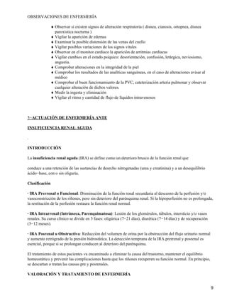 OBSERVACIONES DE ENFERMERÍA

                ♦ Observar si existen signos de alteración respiratoria ( disnea, cianosis, ortopnea, disnea
                  paroxística nocturna )
                ♦ Vigilar la aparición de edemas
                ♦ Examinar la posible distensión de las venas del cuello
                ♦ Vigilar posibles variaciones de los signos vitales
                ♦ Observar en el monitor cardiaco la aparición de arritmias cardiacas
                ♦ Vigilar cambios en el estado psíquico: desorientación, confusión, letárgica, neviosismo,
                  angustia.
                ♦ Comprobar alteraciones en la integridad de la piel
                ♦ Comprobar los resultados de las analíticas sanguíneas, en el caso de alteraciones avisar al
                  médico
                ♦ Comprobar el buen funcionamiento de la PVC, cateterización arteria pulmonar y observar
                  cualquier alteración de dichos valores.
                ♦ Medir la ingesta y eliminación
                ♦ Vigilar el ritmo y cantidad de flujo de líquidos intravenosos



5−ACTUACIÓN DE ENFERMERÍA ANTE

INSUFICIENCIA RENAL AGUDA

.

INTRODUCCIÓN

La insuficiencia renal aguda (IRA) se define como un deterioro brusco de la función renal que

conduce a una retención de las sustancias de desecho nitrogenadas (urea y creatinina) y a un desequilibrio
ácido−base, con o sin oliguria.

Clasificación

· IRA Prerrenal o Funcional: Disminución de la función renal secundaria al descenso de la perfusión y/o
vasoconstricción de los riñones, pero sin deterioro del parénquima renal. Si la hipoperfusión no es prolongada,
la restitución de la perfusión restaura la función renal normal.

· IRA Intrarrenal (Intrínseca, Parenquimatosa): Lesión de los glomérulos, túbulos, intersticio y/o vasos
renales. Su curso clínico se divide en 3 fases: oligúrica (7−21 días), diurética (7−14 días) y de recuperación
(3−12 meses).

· IRA Posrenal u Obstructiva: Reducción del volumen de orina por la obstrucción del flujo urinario normal
y aumento retrógrado de la presión hidrostática. La detección temprana de la IRA prerrenal y posrenal es
esencial, porque si se prolongan conducen al deterioro del parénquima.

El tratamiento de estos pacientes va encaminado a eliminar la causa del trastorno, mantener el equilibrio
homeostático y prevenir las complicaciones hasta que los riñones recuperen su función normal. En principio,
se descartan o tratan las causas pre y posrenales.

VALORACIÓN Y TRATAMIENTO DE ENFERMERÍA


                                                                                                                 9
 
