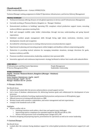 Chandramouli R 
E-Mail: moulihrr@yahoo.com ~ Contact: 09900235256 
Technical Manager seeking assignment in Global IT Operations, Infrastructure, and Service Delivery Management 
PROFILE SUMMARY 
· Technocrat visionary offering 18 years of rich global experience in Service and IT Infrastructure Management 
· Currently working at Thomson Reuters, Bangalore as Manager- Database 
· Demonstrated excellence in building/ operating ITIL compliant critical production support teams, executing 
onshore/offshore operations meeting SLAs 
· Built and managed credible stake holder relationships through two-way understanding and going beyond 
expectations 
· Exhibited excellent people management skills through hiring right talent, motivation, retention, career 
development, rewards and recognition 
· Accredited for achieving success in creating robust processes around production support 
· Experienced in planning and executing projects within budgets and deadlines without compromising quality 
· Distinction in providing tactical solutions for managing immediate situations, strategic directions for goals, 
business resiliency and DRs 
· Possesses excellent communication, leadership, analytical, inter-personal skills 
· Innovative approach and continuous improvement strategy facilitated to deliver best results with reduced efforts 
CORE SKILLS 
IT Infrastructure and Data Centre Operations 
IT Service Management (ITIL) 
People Management 
Stakeholder relationship 
WORK EXPERIENCE 
Aug’06 – Present: Thomson Reuters, Bangalore (Manager - Database) 
Growth Path: 
Senior Database Administrator: Aug’06 – July’07 
Assistant Manager: Aug’07 - Nov’10 
Manager- Database: Dec’10 – present 
As Manager -Database 
Key Result Areas 
· Achieved and looked after the process and procedures around support servive 
· Led a team of database administrators for delivering business goals and collaborated for development of new 
processes 
· Understood the methods of working, implemented best-practices and processes to fill loopholes/ gaps 
· Offered resources in training staff and acted as a SME 
· Worked closely with customers, stakeholders, and senior management and met expectations 
· Comply to the standards such as SOX 
Highlights 
· Played a stellar role in: 
o Initiating transition work within a short time and against many challenges 
o Improvising metrics compliance for extended targets for IM, PM and CM viz. SIPs 
o Driven critical processes such as handling major outages (ICC), PM 
· Pivotal in designing and preparing reports, presentations for operations as well as for senior leadership 
As Assistant Manager 
Key Result Areas 
· Looked after the customer facing database support for critical global production infrastructure support (L1 and 
L2) 
 