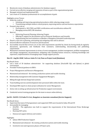 · Monitored a team of database administrators for database support 
· Carried out an effective merging and expansion of team as part of the organizational growth 
· Managed, initiated and implemented SIPs 
· Led a team of 15 database professionals for accomplishment of goals 
Highlights across Tenure 
· Holds the credit of: 
o Initiating and improving operational procedures while reducing outage events 
o Transitioning multiple onshore critical projects, improving metrics and met business expectations 
· Essayed a key role in: 
o Participated in ISO 27001 and 9001 certifications and recertification without NC 
o Managing various BCP/ DR situations 
· Merit of : 
o Delivering Financial Planning, Achieving Targets 
o Offering IT support for the domains such as Financial, Healthcare and Scientific 
o Implementing site level initiatives as Member of Bangalore Extended Leadership team 
· Played a vital role in planning, anticipating and mitigating risks well in advance 
· Ensured effective utilization of resources and documents 
· Successfully ensured that services are in line with requirements specified by clients by having timely & regularly 
discussions, agreements, and feedbacks from customers, understanding, documenting and publishing 
requirements 
· Maintained consistent improvements in terms of event management, incident management, problem management 
and change management, documentation, mitigating risks including human resources, retaining knowledge and 
experience, implementation of managing major outage support process. 
Mar 05 - Aug’06: HSBC Software India Pvt Ltd, Pune as Project Lead (Database) 
Key Result Areas 
· Led a team of 30 database administrator for supporting database (Oracle,MS SQL and Sybase) in global 
environment 
· Provided Technical guidance to DBA’s 
· Project Management and Resource Management. 
· Maintained and enhanced the existing production system and trouble shooting 
· Relationship management with Customer Engagement Managers. 
· Billing through internal charge back systems. 
· Team building exercise and development inter personnel skills within the team. 
· Developed MIS reports to show project utilization for senior Management. 
· Active role in setting up infrastructure for Production support environment. 
· Conducted several training programs for the team to ensure online delivery. 
Jun’04 - Feb’05: CGI India Pvt Ltd., Bangalore as Associate consultant (Service Support) 
Key Result Areas 
· Supervised the team of 10 programmers and supported 3500 users located in India, UK and US 
· Accountable for managing: 
o ECLIPSE - The application was built to support the requirements of the International Prime Brokerage 
business 
o Running UAT cycles. 
o Outsourced support delivery and vendors 
Highlights 
· Sybase DBA Production Support 
· Maintained and enhanced the existing production system and trouble shooting 
· Involved in test and regression phases of Project cycle. 
 