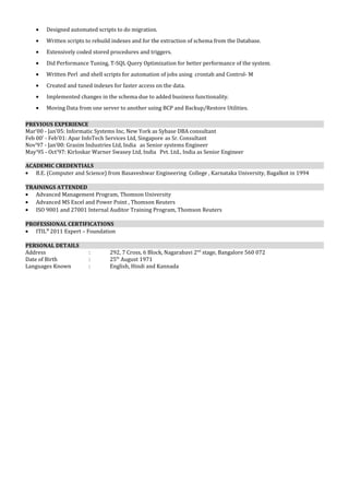 · Designed automated scripts to do migration. 
· Written scripts to rebuild indexes and for the extraction of schema from the Database. 
· Extensively coded stored procedures and triggers. 
· Did Performance Tuning, T-SQL Query Optimization for better performance of the system. 
· Written Perl and shell scripts for automation of jobs using crontab and Control- M 
· Created and tuned indexes for faster access on the data. 
· Implemented changes in the schema due to added business functionality. 
· Moving Data from one server to another using BCP and Backup/Restore Utilities. 
PREVIOUS EXPERIENCE 
Mar’00 - Jan’05: Informatic Systems Inc, New York as Sybase DBA consultant 
Feb 00’ - Feb’01: Apar InfoTech Services Ltd, Singapore as Sr. Consultant 
Nov’97 - Jan’00: Grasim Industries Ltd, India as Senior systems Engineer 
May’95 - Oct’97: Kirloskar Warner Swasey Ltd, India Pvt. Ltd., India as Senior Engineer 
ACADEMIC CREDENTIALS 
· B.E. (Computer and Science) from Basaveshwar Engineering College , Karnataka University, Bagalkot in 1994 
TRAININGS ATTENDED 
· Advanced Management Program, Thomson University 
· Advanced MS Excel and Power Point , Thomson Reuters 
· ISO 9001 and 27001 Internal Auditor Training Program, Thomson Reuters 
PROFESSIONAL CERTIFICATIONS 
· ITIL® 2011 Expert – Foundation 
PERSONAL DETAILS 
Address : 292, 7 Cross, 6 Block, Nagarabavi 2nd stage, Bangalore 560 072 
Date of Birth : 25th August 1971 
Languages Known : English, Hindi and Kannada 
