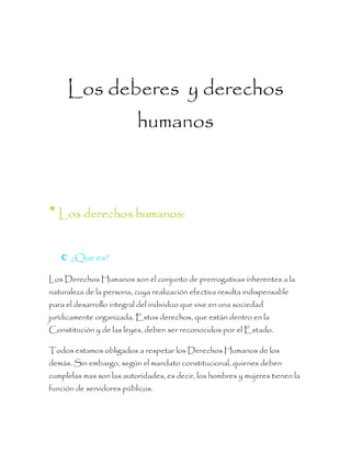 Los deberes y derechos
humanos
*Los derechos humanos:
 ¿Que es?
Los Derechos Humanos son el conjunto de prerrogativas inherentes a la
naturaleza de la persona, cuya realización efectiva resulta indispensable
para el desarrollo integral del individuo que vive en una sociedad
jurídicamente organizada. Estos derechos, que están dentro en la
Constitución y de las leyes, deben ser reconocidos por el Estado.
Todos estamos obligados a respetar los Derechos Humanos de los
demás. Sin embargo, según el mandato constitucional, quienes deben
cumplirlas mas son las autoridades, es decir, los hombres y mujeres tienen la
función de servidores públicos.
 