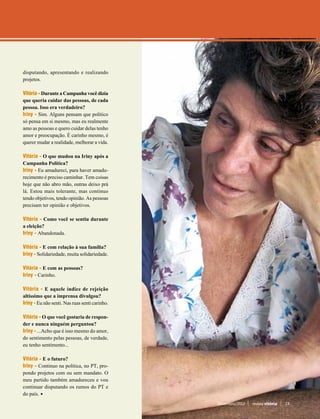 disputando, apresentando e realizando
projetos.

Vitória­ - Durante a Campanha você dizia
que queria cuidar das pessoas, de cada
pessoa. Isso era verdadeiro?
Iriny - Sim. Alguns pensam que político
só pensa em si mesmo, mas eu realmente
amo as pessoas e quero cuidar delas tenho
amor e preocupação. É carinho mesmo, é
querer mudar a realidade, melhorar a vida.

Vitória­ - O que mudou na Iriny após a
Campanha Política?
Iriny - Eu amadureci, para haver amadu-
recimento é preciso caminhar. Tem coisas
hoje que não abro mão, outras deixo prá
lá. Estou mais tolerante, mas continuo
tendo objetivos, tendo opinião. As pessoas
precisam ter opinião e objetivos.

Vitória­ - Como você se sentiu durante
a eleição?
Iriny - Abandonada.

Vitória­ - E com relação à sua família?
Iriny - Solidariedade, muita solidariedade.

Vitória­ - E com as pessoas?
Iriny - Carinho.

Vitória­ - E aquele índice de rejeição
altíssimo que a imprensa divulgou?
Iriny - Eu não senti. Nas ruas senti carinho.

Vitória­ - O que você gostaria de respon-
der e nunca ninguém perguntou?
Iriny - ...Acho que é isso mesmo do amor,
do sentimento pelas pessoas, de verdade,
eu tenho sentimento...

Vitória­ - E o futuro?
Iriny - Continuo na política, no PT, pro-
pondo projetos com ou sem mandato. O
meu partido também amadureceu e vou
continuar disputando os rumos do PT e
do país.
                                                Novembro/2012   revista vitória   13
 