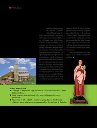 Paróquias




             SANTA
                                                 M
                                                             aria Goretti nasceu no ano   tarde do dia 06 de julho, após ter
                                                             de 1890, em Corinaldo,       perdoado o seu assassino, ela partiu
             Maria                                           Itália, filha de Luigi Go-
                                                 retti e Assunta Carlini. A sua família
                                                                                          para o Pai. No dia 24 de junho de
                                                                                          1950, o Papa Pio XII canonizou Ma-
            Goretti                              vivia em grande pobreza e trabalhava
                                                 no cultivo de uvas. Migram para
                                                                                          ria Goretti. Na celebração estavam
                                                                                          presentes a sua mãe Dona Assunta
                                                 Nettuno, no ano de 1899 e no ano         e o seu agressor Alessandro Sere-
                                                 seguinte seu pai morre vítima de         nelli, que após profunda experiência
                                                 malária. Possuía um desejo tremendo      de conversão, tornou-se um irmão
                                                 de receber a Primeira Comunhão,          franciscano.
                                                 mas as dificuldades financeiras e de     	 Santa Maria Goretti, tem tam-
                                                 aprendizagem foram impecilho. No         bém, o título carinhoso de menina
                                                 ano seguinte, o zelo de um religioso     de Deus
                                                 passionista atuando particularmente
                                                 na sua catequese, fez com que a
                                                 pequena Marietta recebesse esse
                                                 grande presente. Um jovem chamado
                                                 Alessandro Serenelli tinha um imen-
                                                 so desejo de possuí-la. Como tinha
                                                 grande horror ao pecado, Marietta
                                                 relutou até o fim. No dia 05 de julho
                                                 de 1902, ele feriu-a mortalmente. Na
                        Projeto da Nova Igreja



 Sobre a paróquia
 w	 Criada em 16 de julho de 1958 por Dom José Joaquim Gonçalves – V bispo
    do Espírito Santo.
 w	 Desde esta data a paróquia está sob a responsabilidade dos Padres
    Passionistas.
 w	 No período de 1953 a 1957, a mesma Congregação deu atendimento
    religioso a quase todas as comunidades católicas do município de Cariacica.




16    revista vitória   Novembro/2012
 