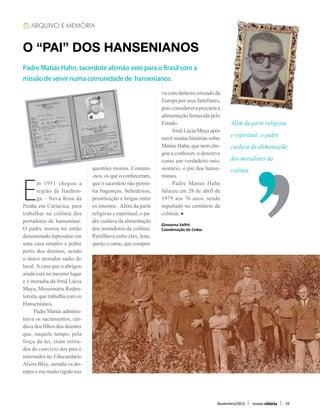 ARQUIVO E MEMÓRIA


O “PAI” DOS HANSENIANOS
Padre Matias Hahn, sacerdote alemão veio para o Brasil com a
missão de servir numa comunidade de hansenianos.

                                                               va com dinheiro enviado da
                                                               Europa por seus familiares,
                                                               pois considerava precária a
                                                               alimentação fornecida pelo
                                                               Estado.                         Além da parte religiosa
                                                               	 Irmã Lúcia Maya após
                                                               ouvir muitas histórias sobre    e espiritual, o padre
                                                               Matias Hahn, que nem che-       cuidava da alimentação
                                                               gou a conhecer, o descreve
                                                               como um verdadeiro mis-         dos moradores da
                               questões morais. Contam-        sionário, o pai dos hanse-      colônia.
                               -nos, os que o conheceram,      nianos.


E
       m 1951 chegou a         que o sacerdote não permi-      	 Padre Matias Hahn
       região de Itanhen-      tia bagunças, bebedeiras,       faleceu em 28 de abril de
       ga – Nova Rosa da       prostituição e brigas entre     1979 aos 76 anos, sendo
Penha em Cariacica, para       os internos . Além da parte     sepultado no cemitério da
trabalhar na colônia dos       religiosa e espiritual, o pa-   colônia.
portadores de hanseníase.      dre cuidava da alimentação      Giovanna Valfré
O padre morou no então         dos moradores da colônia.       Coordenação do Cedoc
denominado leprosário em       Partilhava entre eles, leite,
uma casa simples e pobre       queijo e carne, que compra-
perto dos doentes, sendo
o único morador sadio do
local. A casa que o abrigou
ainda está no mesmo lugar
e é moradia da Irmã Lúcia
Maya, Missionária Reden-
torista, que trabalha com os
Hansenianos.
	 Padre Matias adminis-
trava os sacramentos, cui-
dava dos filhos dos doentes
que, naquele tempo, pela
força da lei, eram retira-
dos do convívio dos pais e
internados no Educandário
Alzira Bley, atendia os do-
entes e era muito rígido nas



                                                                                         Novembro/2012   revista vitória   19
 