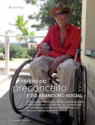 Reportagem




                       Reféns do
     preconceito
                             e do abandono social
                             O Hospital Dr. Pedro Fontes, também conhecido como
                             Colônia Itanhenga, foi criado em 1937, no município
                             de Cariacica para abrigar mais de 400 pessoas, na
                             época portadoras de hanseníase.



20   revista vitória   Novembro/2012
 