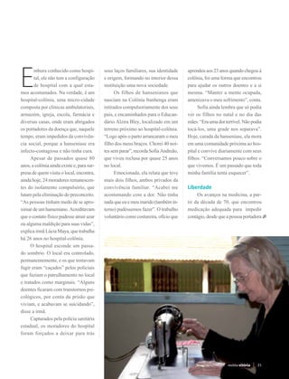 E
       mbora conhecido como hospi-          seus laços familiares, sua identidade    aprendeu aos 23 anos quando chegou à
       tal, ele não tem a configuração      e origem, formando no interior dessa     colônia, foi uma forma que encontrou
       de hospital com a qual esta-         instituição uma nova sociedade.          para ajudar os outros doentes e a si
mos acostumados. Na verdade, é um           	 Os filhos de hansenianos que           mesma. “Manter a mente ocupada,
hospital-colônia, uma micro-cidade          nasciam na Colônia Itanhenga eram        amenizava o meu sofrimento”, conta.
composta por clínicas ambulatoriais,        retirados compulsoriamente dos seus      	 Sofia ainda lembra que só podia
armazém, igreja, escola, farmácia e         pais, e encaminhados para o Educan-      ver os filhos no natal e no dia das
diversas casas, onde eram abrigados         dário Alzira Bley, localizado em um      mães. “Era uma dor terrível. Não podia
os portadores da doença que, naquele        terreno próximo ao hospital-colônia.     tocá-los, uma grade nos separava”.
tempo, eram impedidos da convivên-          “Logo após o parto arrancaram o meu      Hoje, curada da hanseníase, ela mora
cia social, porque a hanseníase era         filho dos meus braços. Chorei 40 noi-    em uma comunidade próxima ao hos-
infecto-contagiosa e não tinha cura.        tes sem parar”, recorda Sofia Andreão,   pital e convive diariamente com seus
	 Apesar de passados quase 80               que viveu reclusa por quase 25 anos      filhos. “Conversamos pouco sobre o
anos, a colônia ainda existe e, para sur-   no local.                                que vivemos. É um passado que toda
presa de quem visita o local, encontra,     	 Emocionada, ela relata que teve        minha família tenta esquecer”.
ainda hoje, 24 moradores remanescen-        mais dois filhos, ambos privados da
tes do isolamento compulsório, que          convivência familiar. “Acabei me         Liberdade
lutam pela eliminação do preconceito.       acostumando com a dor. Não tinha         	 Os avanços na medicina, a par-
“As pessoas tinham medo de se apro-         nada que eu e meu marido (também in-     tir da década de 70, que encontrou
ximar de um hanseniano. Acreditavam         terno) pudéssemos fazer”. O trabalho     medicação adequada para impedir
que o contato físico pudesse atrair azar    voluntário como costureira, ofício que   contágio, desde que a pessoa portadora
ou alguma maldição para suas vidas”,
explica irmã Lúcia Maya, que trabalha
há 26 anos no hospital-colônia.
	 O hospital esconde um passa-
do sombrio. O local era controlado,
permanentemente, e os que tentavam
fugir eram “caçados” pelos policiais
que faziam o patrulhamento no local
e tratados como marginais. “Alguns
doentes ficaram com transtornos psi-
cológicos, por conta da prisão que
viviam, e acabavam se suicidando”,
disse a irmã.
	 Capturados pela polícia sanitária
estadual, os moradores do hospital
foram forçados a deixar para trás



                                                                                         Novembro/2012   revista vitória   21
 